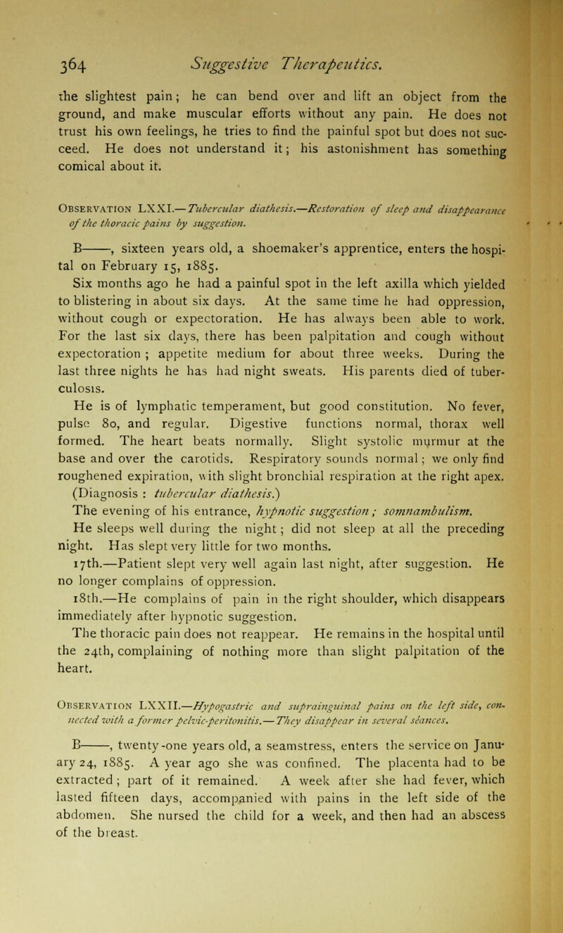 the slightest pain; he can bend over and lift an object from the ground, and make muscular efforts without any pain. He does not trust his own feelings, he tries to find the painful spot but does not suc- ceed. He does not understand it; his astonishment has something comical about it. Observation LXXI.— Tubercular diathesis.—Restoration of sleep and disappearance of the thoracic pains by suggestion. B , sixteen years old, a shoemaker's apprentice, enters the hospi- tal on February 15, 1885. Six months ago he had a painful spot in the left axilla which yielded to blistering in about six days. At the same time he had oppression, without cough or expectoration. He has always been able to work. For the last six days, there has been palpitation and cough without expectoration ; appetite medium for about three weeks. During the last three nights he has had night sweats. His parents died of tuber- culosis. He is of lymphatic temperament, but good constitution. No fever, pulse 80, and regular. Digestive functions normal, thorax well formed. The heart beats normally. Slight systolic murmur at the base and over the carotids. Respiratory sounds normal; we only find roughened expiration, with slight bronchial respiration at the right apex. (Diagnosis : tubercular diathesis?) The evening of his entrance, hypnotic suggestion; somnambulism. He sleeps well during the night; did not sleep at all the preceding night. Has slept very little for two months. 17th.—Patient slept very well again last night, after suggestion. He no longer complains of oppression. 18th.—He complains of pain in the right shoulder, which disappears immediately after hypnotic suggestion. The thoracic pain does not reappear. He remains in the hospital until the 24th, complaining of nothing more than slight palpitation of the heart. Observation LXXII.—Hypogastric and suprainguinal pains on the left side, con. nected with a former pelvic-peritonitis.—They disappear in several siances, B , twenty-one years old, a seamstress, enters the service on Janu- ary 24, 1885. A year ago she was confined. The placenta had to be extracted ; part of it remained. A week after she had fever, which lasted fifteen days, accompanied with pains in the left side of the abdomen. She nursed the child for a week, and then had an abscess of the breast.