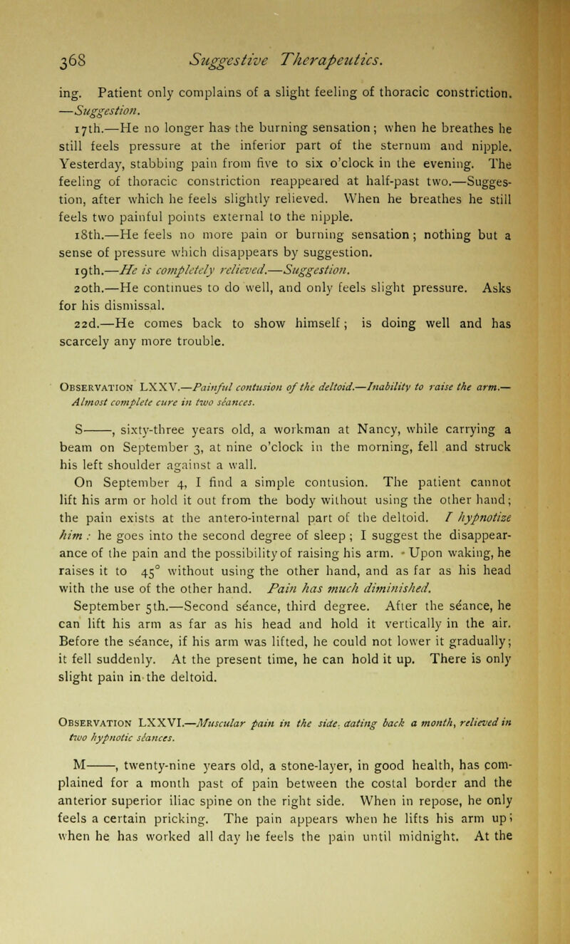 ing. Patient only complains of a slight feeling of thoracic constriction. —Suggestion. 17th.—He no longer has- the burning sensation; when he breathes he still feels pressure at the inferior part of the sternum and nipple. Yesterday, stabbing pain from five to six o'clock in the evening. The feeling of thoracic constriction reappeared at half-past two.—Sugges- tion, after which he feels slightly relieved. When he breathes he still feels two painful points external to the nipple. iSth.—He feels no more pain or burning sensation; nothing but a sense of pressure which disappears by suggestion. 19th.—He is completely relieved.—Suggestion. 20th.—He continues to do well, and only feels slight pressure. Asks for his dismissal. 22d.—He comes back to show himself; is doing well and has scarcely any more trouble. Observation LXXV.—Painful contusion of the deltoid.—Inability to raise the arm.— Almost complete cure in two seances. S , sixty-three years old, a workman at Nancy, while carrying a beam on September 3, at nine o'clock in the morning, fell and struck his left shoulder against a wall. On September 4, I find a simple contusion. The patient cannot lift his arm or hold it out from the body without using the other hand; the pain exists at the antero-internal part of the deltoid. I hypnotize him : he goes into the second degree of sleep ; I suggest the disappear- ance of the pain and the possibility of raising his arm. - Upon waking, he raises it to 45° without using the other hand, and as far as his head with the use of the other hand. Pain has much diminished. September 5th.—Second stance, third degree. After the stance, he can lift his arm as far as his head and hold it vertically in the air. Before the se'ance, if his arm was lifted, he could not lower it gradually; it fell suddenly. At the present time, he can hold it up. There is only slight pain in the deltoid. Observation LXXVI.—Muscular pain in the side-, aating back a month, relieved in two hypnotic slances. M , twenty-nine years old, a stone-layer, in good health, has com- plained for a month past of pain between the costal border and the anterior superior iliac spine on the right side. When in repose, he only feels a certain pricking. The pain appears when he lifts his arm up! when he has worked all day he feels the pain until midnight. At the