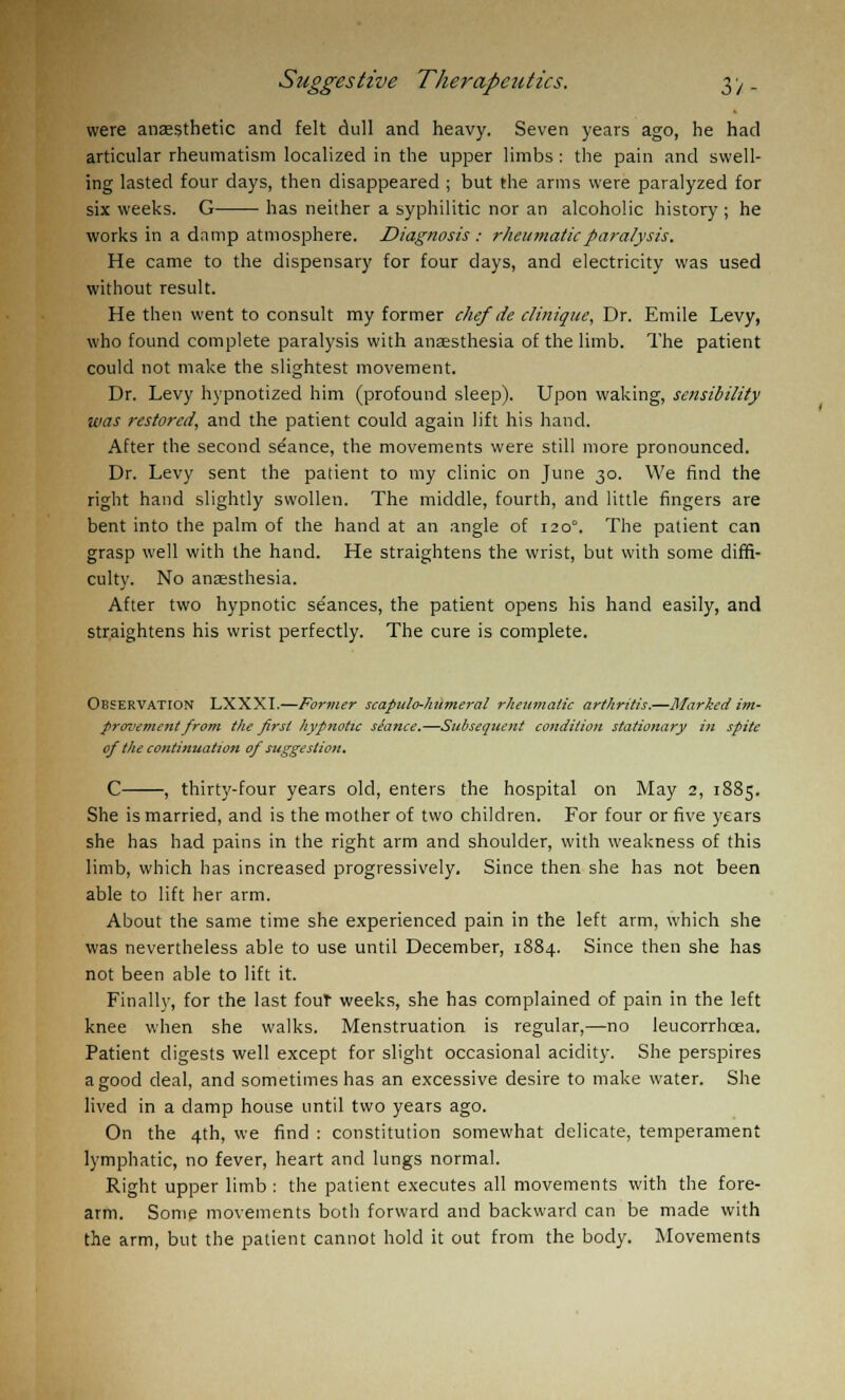 were anaesthetic and felt dull and heavy. Seven years ago, he had articular rheumatism localized in the upper limbs : the pain and swell- ing lasted four days, then disappeared ; but the arms were paralyzed for six weeks. G has neither a syphilitic nor an alcoholic history; he works in a damp atmosphere. Diagnosis : rheumatic paralysis. He came to the dispensary for four days, and electricity was used without result. He then went to consult my former chef de cliniqiie, Dr. Emile Levy, who found complete paralysis with anaesthesia of the limb. The patient could not make the slightest movement. Dr. Levy hypnotized him (profound sleep). Upon waking, sensibility was restored, and the patient could again lift his hand. After the second seance, the movements were still more pronounced. Dr. Levy sent the patient to my clinic on June 30. We find the right hand slightly swollen. The middle, fourth, and little fingers are bent into the palm of the hand at an angle of 120°. The patient can grasp well with the hand. He straightens the wrist, but with some diffi- culty. No anaesthesia. After two hypnotic se'ances, the patient opens his hand easily, and straightens his wrist perfectly. The cure is complete. OBSERVATION LXXXI.—Former scapulo-humeral rheumatic arthritis.—Marked im- provement from tiie first hypnotic seance.—Subsequent condition stationary in spite of the continuation of suggestion. C , thirty-four years old, enters the hospital on May 2, 1885. She is married, and is the mother of two children. For four or five years she has had pains in the right arm and shoulder, with weakness of this limb, which has increased progressively. Since then she has not been able to lift her arm. About the same time she experienced pain in the left arm, which she was nevertheless able to use until December, 1884. Since then she has not been able to lift it. Finally, for the last fout weeks, she has complained of pain in the left knee when she walks. Menstruation is regular,—no leucorrhcea. Patient digests well except for slight occasional acidity. She perspires a good deal, and sometimes has an excessive desire to make water. She lived in a clamp house until two years ago. On the 4th, we find : constitution somewhat delicate, temperament lymphatic, no fever, heart and lungs normal. Right upper limb : the patient executes all movements with the fore- arm. Some movements both forward and backward can be made with the arm, but the patient cannot hold it out from the body. Movements