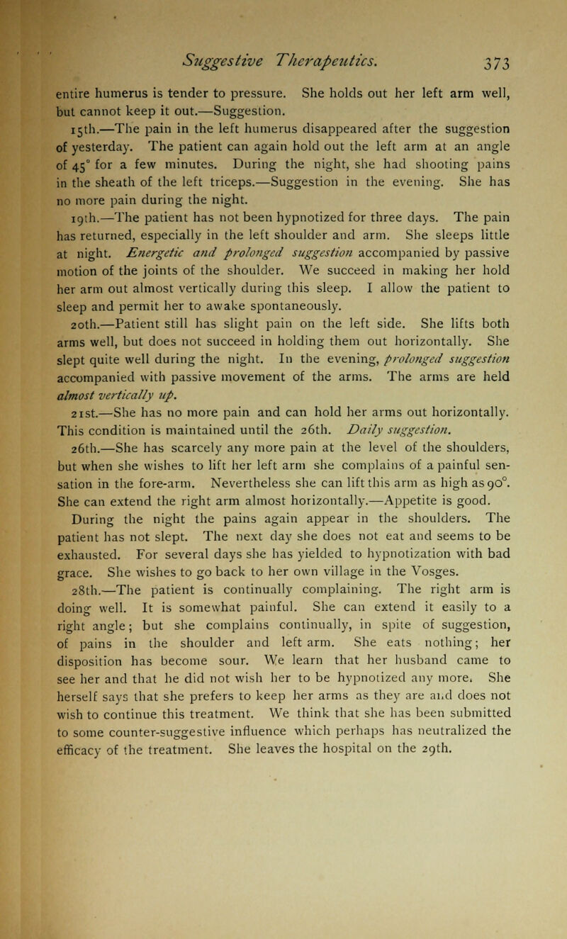 entire humerus is tender to pressure. She holds out her left arm well, but cannot keep it out.—Suggestion. 15th.—The pain in the left humerus disappeared after the suggestion of yesterday. The patient can again hold out the left arm at an angle of 45° for a few minutes. During the night, she had shooting pains in the sheath of the left triceps.—Suggestion in the evening. She has no more pain during the night. 19th.—The patient has not been hypnotized for three clays. The pain has returned, especially in the left shoulder and arm. She sleeps little at night. Energetic and prolonged suggestion accompanied by passive motion of the joints of the shoulder. We succeed in making her hold her arm out almost vertically during this sleep. I allow the patient to sleep and permit her to awake spontaneously. 20th.—Patient still has slight pain on the left side. She lifts both arms well, but does not succeed in holding them out horizontally. She slept quite well during the night. In the evening, prolonged suggestion accompanied with passive movement of the arms. The arms are held almost vertically up. 21st.—She has no more pain and can hold her arms out horizontally. This condition is maintained until the 26th. Daily suggestion. 26th.—She has scarcely any more pain at the level of the shoulders, but when she wishes to lift her left arm she complains of a painful sen- sation in the fore-arm. Nevertheless she can lift this arm as high ascjO0. She can extend the right arm almost horizontally.—Appetite is good. During the night the pains again appear in the shoulders. The patient has not slept. The next day she does not eat and seems to be exhausted. For several days she has yielded to hypnotization with bad grace. She wishes to go back to her own village in the Vosges. 28th.—The patient is continually complaining. The right arm is doing well. It is somewhat painful. She can extend it easily to a right angle; but she complains continually, in spite of suggestion, of pains in the shoulder and left arm. She eats nothing; her disposition has become sour. We learn that her husband came to see her and that he did not wish her to be hypnotized any more. She herself says that she prefers to keep her arms as they are and does not wish to continue this treatment. We think that she has been submitted to some counter-suggestive influence which perhaps has neutralized the efficacy of the treatment. She leaves the hospital on the 29th.