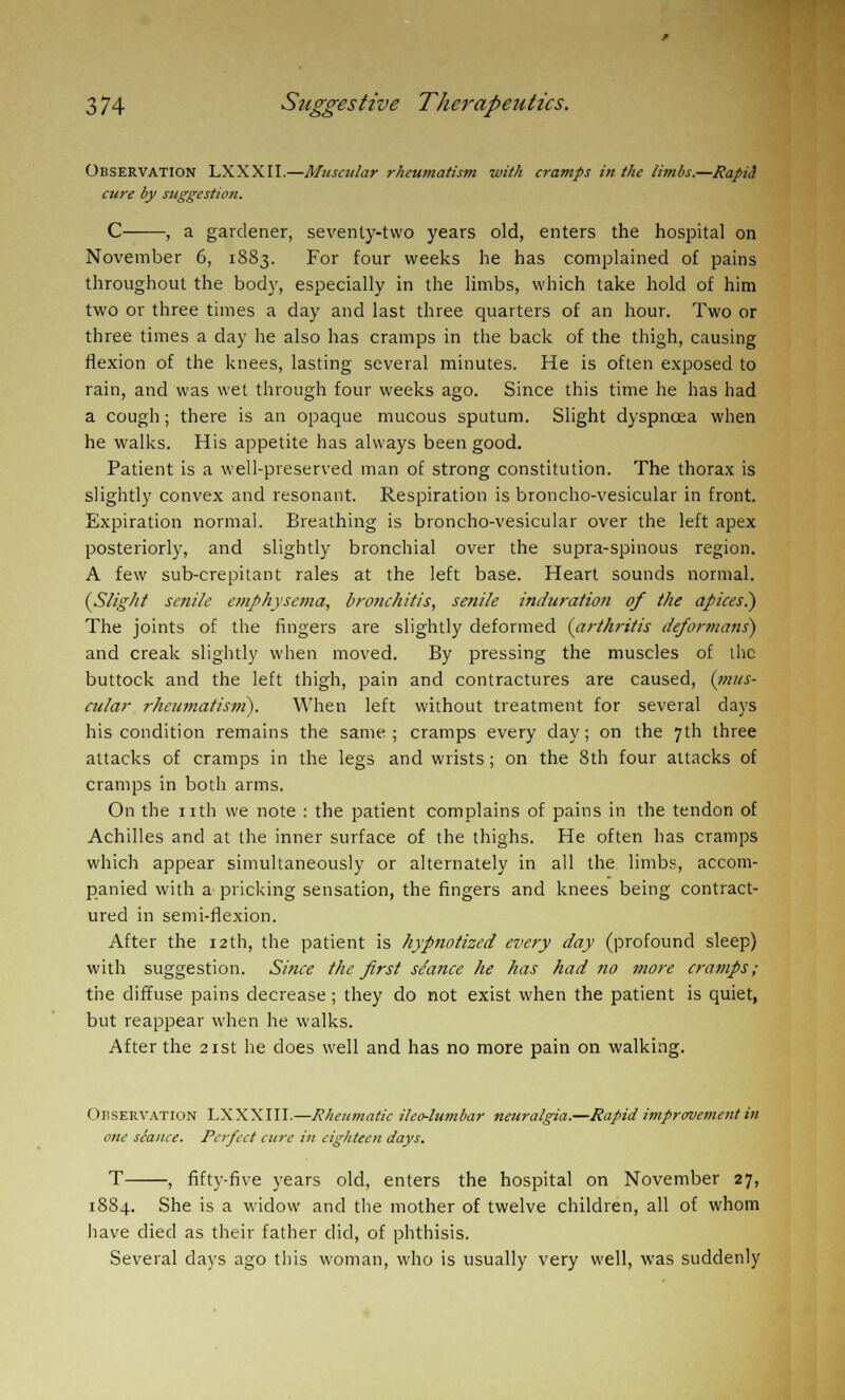 OBSERVATION LXXXII.—Muscular rheumatism with cramps in the limbs.—Rapid cure by suggestion. C , a gardener, seventy-two years old, enters the hospital on November 6, 1883. For four weeks he has complained of pains throughout the body, especially in the limbs, which take hold of him two or three times a day and last three quarters of an hour. Two or three times a day he also has cramps in the back of the thigh, causing flexion of the knees, lasting several minutes. He is often exposed to rain, and was wet through four weeks ago. Since this time he has had a cough; there is an opaque mucous sputum. Slight dyspncea when he walks. His appetite has always been good. Patient is a well-preserved man of strong constitution. The thorax is slightly convex and resonant. Respiration is broncho-vesicular in front. Expiration normal. Breathing is broncho-vesicular over the left apex posteriorly, and slightly bronchial over the supra-spinous region. A few sub-crepitant rales at the left base. Heart sounds normal. {Slight senile emphysema, bronchitis, senile induration of the apices.) The joints of the fingers are slightly deformed (arthritis deformans) and creak slightly when moved. By pressing the muscles of the buttock and the left thigh, pain and contractures are caused, (mus- cular rheumatisifi). When left without treatment for several days his condition remains the same.; cramps every day; on the 7th three attacks of cramps in the legs and wrists; on the 8th four attacks of cramps in both arms. On the nth we note : the patient complains of pains in the tendon of Achilles and at the inner surface of the thighs. He often has cramps which appear simultaneously or alternately in all the limbs, accom- panied with a pricking sensation, the fingers and knees being contract- ured in semi-flexion. After the 12th, the patient is hypnotized every day (profound sleep) with suggestion. Since the first stance he has had no more cramps; the diffuse pains decrease; they do not exist when the patient is quiet, but reappear when he walks. After the 21st he does well and has no more pain on walking. Observation LXXXIII.—Rheumatic ilco-lumbar neuralgia.—Rapid improvement in one seance. Perfect cure in eighteen days. T , fifty-five years old, enters the hospital on November 27, 18S4. She is a widow and the mother of twelve children, all of whom have died as their father did, of phthisis. Several days ago this woman, who is usually very well, was suddenly