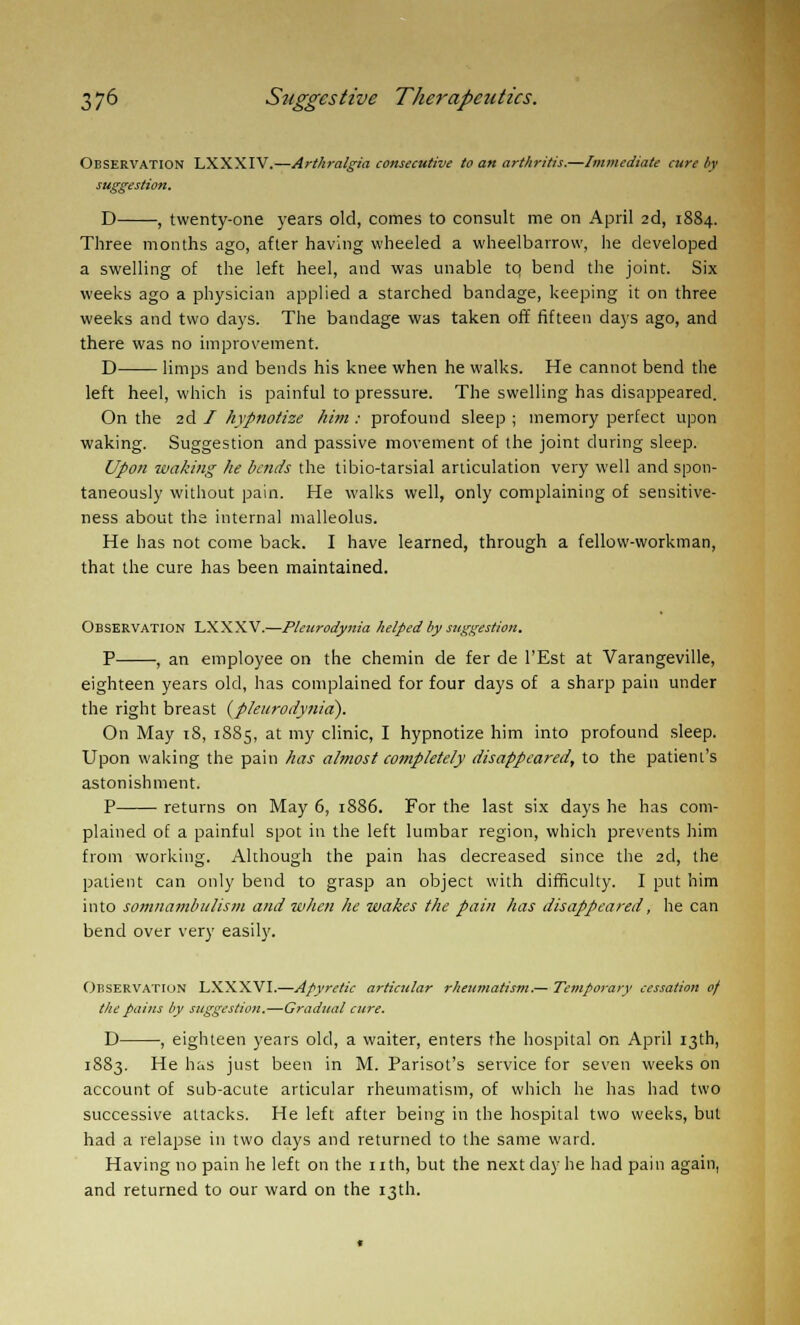 Observation LXXXIV.—Arthralgia consecutive to an arthritis.—Immediate cure by suggestion. D , twenty-one years old, comes to consult me on April 2d, 1884. Three months ago, after having wheeled a wheelbarrow, he developed a swelling of the left heel, and was unable tq bend the joint. Six weeks ago a physician applied a starched bandage, keeping it on three weeks and two days. The bandage was taken off fifteen days ago, and there was no improvement. D limps and bends his knee when he walks. He cannot bend the left heel, which is painful to pressure. The swelling has disappeared. On the 2d I hypnotize him : profound sleep ; memory perfect upon waking. Suggestion and passive movement of the joint during sleep. Upon waking he bends the tibio-tarsial articulation very well and spon- taneously without pain. He walks well, only complaining of sensitive- ness about the internal malleolus. He has not come back. I have learned, through a fellow-workman, that the cure has been maintained. Observation LXXXV.—Pleurodynia helped by suggestion. P , an employee on the chemin de fer de l'Est at Varangeville, eighteen years old, has complained for four days of a sharp pain under the right breast {pleurodynia). On May 18, 1885, at my clinic, I hypnotize him into profound sleep. Upon waking the pain has almost completely disappeared, to the patient's astonishment. P returns on May 6, 1886. For the last six days he has com- plained of a painful spot in the left lumbar region, which prevents him from working. Although the pain has decreased since the 2d, the patient can only bend to grasp an object with difficulty. I put him into somnambulism and when he wakes the pain has disappeared, he can bend over very easily. Observation LXXXVI.—Afyretic articular rheumatism.— Temporary cessation of the pains by suggestion.—Gradual cure. D , eighteen years old, a waiter, enters the hospital on April 13th, 1883. He has just been in M. Parisot's service for seven weeks on account of sub-acute articular rheumatism, of which he has had two successive attacks. He left after being in the hospital two weeks, but had a relapse in two days and returned to the same ward. Having no pain he left on the nth, but the next clay he had pain again, and returned to our ward on the 13th.