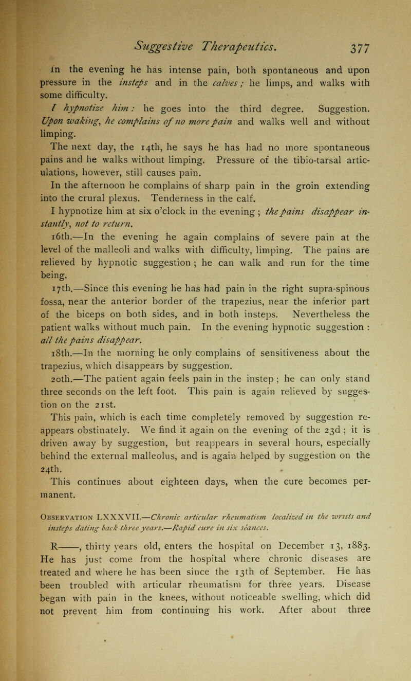 in the evening he has intense pain, both spontaneous and upon pressure in the insteps and in the calves; he limps, and walks with some difficulty. / hypnotize him: he goes into the third degree. Suggestion. Upon-making, he complains of no more pain and walks well and without limping. The next day, the 14th, he says he has had no more spontaneous pains and he walks without limping. Pressure of the tibio-tarsal artic- ulations, however, still causes pain. In the afternoon he complains of sharp pain in the groin extending into the crural plexus. Tenderness in the calf. I hypnotize him at six o'clock in the evening ; the pains disappear in- stantly, not to return. 16th.—In the evening he again complains of severe pain at the level of the malleoli and walks with difficult}', limping. The pains are relieved by hypnotic suggestion ; he can walk and run for the time being. 17th.—Since this evening he has had pain in the right supra-spinous fossa, near the anterior border of the trapezius, near the inferior part of the biceps on both sides, and in both insteps. Nevertheless the patient walks without much pain. In the evening hypnotic suggestion : all the pains disappear. 18th.—In (he morning he only complains of sensitiveness about the trapezius, which disappears by suggestion. 20th.—The patient again feels pain in the instep ; he can only stand three seconds on the left foot. This pain is again relieved by sugges- tion on the 21 st. This pain, which is each time completely removed by suggestion re- appears obstinately. We find it again on the evening of the 23d ; it is driven away by suggestion, but reappears in several hours, especially behind the external malleolus, and is again helped by suggestion on the 24th. This continues about eighteen days, when the cure becomes per- manent. Observation LXXXVII.—Chronic articular rheumatism localized in the -wrists and insteps dating back three years.—Rapid cure in six seances. R , thirty years old, enters the hospital on December 13, 1883. He has just come from the hospital where chronic diseases are treated and where he has been since the 13th of September. He has been troubled with articular rheumatism for three years. Disease began with pain in the knees, without noticeable swelling, which did not prevent him from continuing his work. After about three