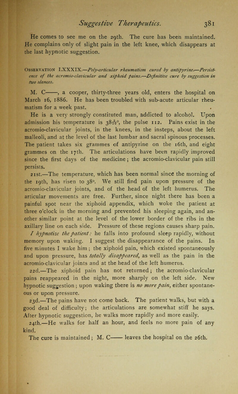 He comes to see me on the 29th. The cure has been maintained. He complains only of slight pain in the left knee, which disappears at the last hypnotic suggestion. OBSERVATION I,XXXIX.—Poly-articular rheumatism aired by antipyrine.—Persist- ence of the acromio-clavicular and xiphoid pains.—Definitive cure by suggestion in two siauces. M. C , a cooper, thirty-three years old, enters the hospital on March 16, 1886. He has been troubled with sub-acute articular rheu- matism for a week past. He is a very strongly constituted man, addicted to alcohol. Upon admission his temperature is 381(5°, the pulse 112. Pains exist in the acromio-clavicular joints, in the knees, in the insteps, about the left malleoli, and at the level of the last lumbar and sacral spinous processes. The patient takes six grammes of antipyrine on the 16th, and eight grammes on the 17th. The articulations have been rapidly improved since the first days of the medicine; the acromio-clavicular pain still persists. 21 st.—The temperature, which has been normal since the morning of the 19th, has risen to 380. We still find pain upon pressure of the acromio-clavicular joints, and of the head of the left humerus. The articular movements are free. Further, since night there has been a painful spot near the xiphoid appendix, which woke the patient at three o'clock in the morning and prevented his sleeping again, and an- other similar point at the level of the lower border of the ribs in the axillary line on each side. Pressure of these regions causes sharp pain. / hypnotize the patient: he falls into profound sleep rapidly, without memory upon waking. I suggest the disappearance of the pains. In five minutes I wake him ; the xiphoid pain, which existed spontaneously and upon pressure, has totally disappeared, as well as the pain in the acromio-clavicular joints and at the head of the left humerus. 22cl.—The xiphoid pain has not returned; the acromio-clavicular pains reappeared in the night, more sharply on the left side. New hypnotic suggestion ; upon waking there is no more pain, either spontane- ous or upon pressure. 23d.—The pains have not come back. The patient walks, but with a good deal of difficulty; the articulations are somewhat stiff he says. After hypnotic suggestion, he walks more rapidly and more easily. 24th.—He walks for half an hour, and feels no more pain of any kind. The cure is maintained; M. C leaves the hospital on the 26th.