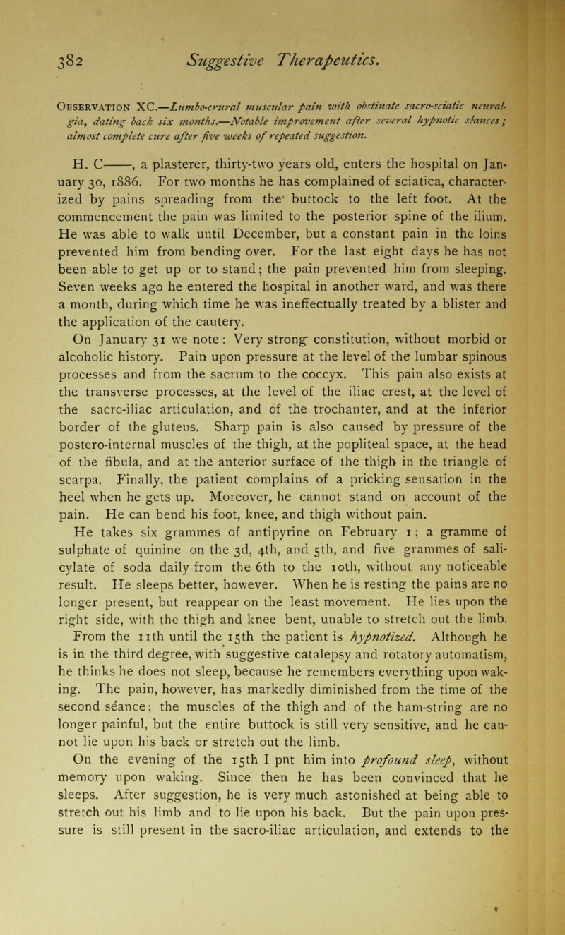 Observation XC.—Lumbo-crural muscular pain with obstinate sacro-sciatic neural- gia, dating back six months.—Notable improvement after several hypnotic siances; almost complete cure after five weeks of repeated suggestion. H. C , a plasterer, thirty-two years old, enters the hospital on Jan- uary 30, 1886. For two months he has complained of sciatica, character- ized by pains spreading from the- buttock to the left foot. At the commencement the pain was limited to the posterior spine of the ilium. He was able to walk until December, but a constant pain in the loins prevented him from bending over. For the last eight days he has not been able to get up or to stand; the pain prevented him from sleeping. Seven weeks ago he entered the hospital in another ward, and was there a month, during which time he was ineffectually treated by a blister and the application of the cautery. On January 31 we note: Very strong' constitution, without morbid or alcoholic history. Pain upon pressure at the level of the lumbar spinous processes and from the sacrum to the coccyx. This pain also exists at the transverse processes, at the level of the iliac crest, at the level of the sacro-iliac articulation, and of the trochanter, and at the inferior border of the gluteus. Sharp pain is also caused by pressure of the postero-internal muscles of the thigh, at the popliteal space, at the head of the fibula, and at the anterior surface of the thigh in the triangle of scarpa. Finally, the patient complains of a pricking sensation in the heel when he gets up. Moreover, he cannot stand on account of the pain. He can bend his foot, knee, and thigh without pain. He takes six grammes of antipyrine on February 1; a gramme of sulphate of quinine on the 3d, 4th, and 5th, and five grammes of sali- cylate of soda daily from the 6th to the 10th, without any noticeable result. He sleeps better, however. When he is resting the pains are no longer present, but reappear on the least movement. He lies upon the right side, with the thigh and knee bent, unable to stretch out the limb. From the nth until the 15th the patient is hypnotized. Although he is in the third degree, with suggestive catalepsy and rotatory automatism, he thinks he does not sleep, because he remembers everything upon wak- ing. The pain, however, has markedly diminished from the time of the second sdance; the muscles of the thigh and of the ham-string are no longer painful, but the entire buttock is still very sensitive, and he can- not lie upon his back or stretch out the limb. On the evening of the 15th I pnt him into profound sleep, without memory upon waking. Since then he has been convinced that he sleeps. After suggestion, he is very much astonished at being able to stretch out his limb and to lie upon his back. But the pain upon pres- sure is still present in the sacro-iliac articulation, and extends to the