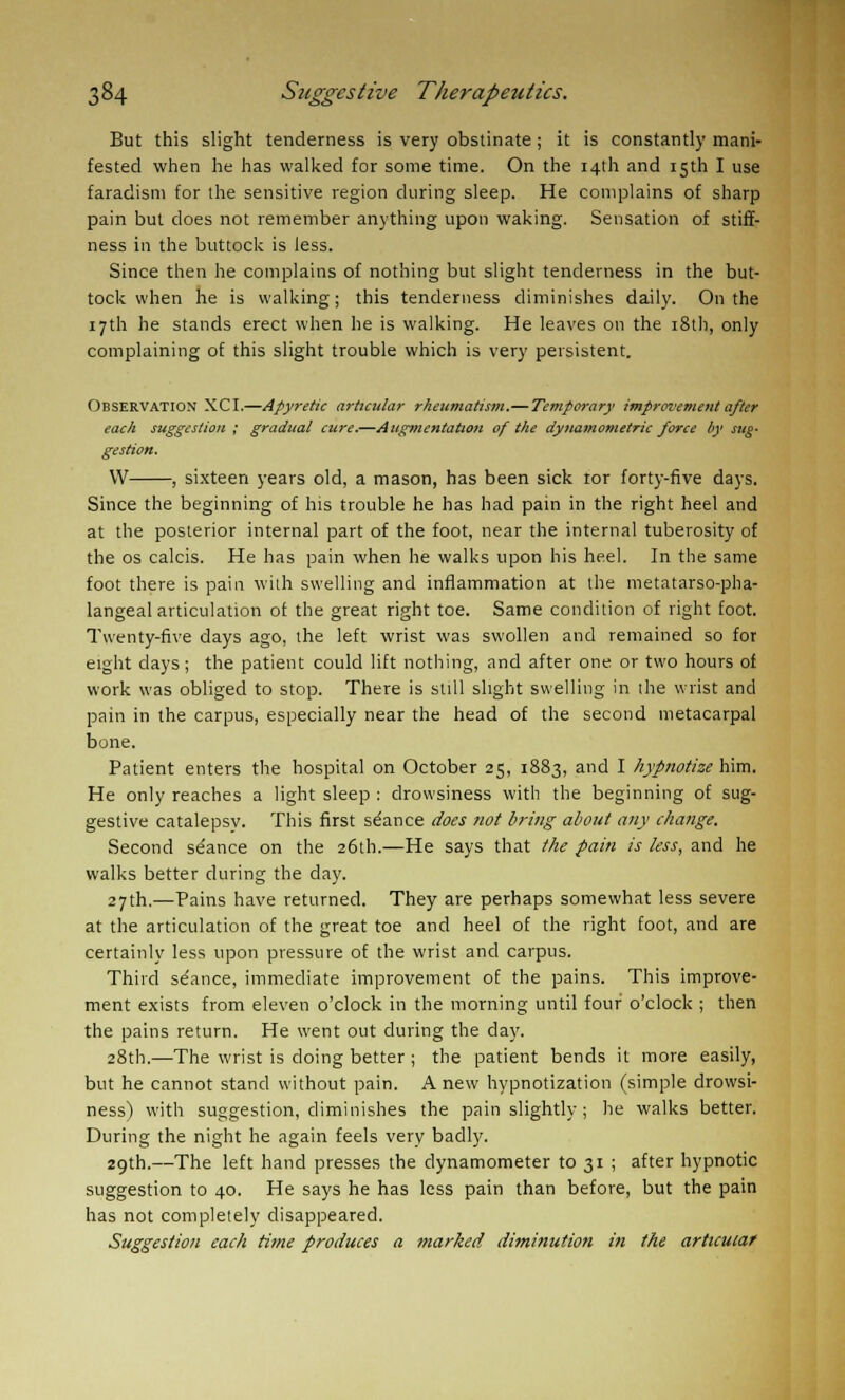 But this slight tenderness is very obstinate; it is constantly mani- fested when he has walked for some time. On the 14th and 15th I use faradism for the sensitive region during sleep. He complains of sharp pain but does not remember anything upon waking. Sensation of stiff- ness in the buttock is less. Since then he complains of nothing but slight tenderness in the but- tock when he is walking; this tenderness diminishes daily. On the 17th he stands erect when he is walking. He leaves on the 18th, only complaining of this slight trouble which is very persistent. Observation XCI.—Apyretic articular rheumatism.—Temporary improvement after each suggestion ; gradual cure.—Augmentation of the dynamometric force by sug- gestion. W , sixteen years old, a mason, has been sick ror forty-five days. Since the beginning of his trouble he has had pain in the right heel and at the posterior internal part of the foot, near the internal tuberosity of the os calcis. He has pain when he walks upon his heel. In the same foot there is pain with swelling and inflammation at the metatarso-pha- langeal articulation of the great right toe. Same condition of right foot. Twenty-five days ago, the left wrist was swollen and remained so for eight days; the patient could lift nothing, and after one or two hours of work was obliged to stop. There is still slight swelling in the wrist and pain in the carpus, especially near the head of the second metacarpal bone. Patient enters the hospital on October 25, 1883, and I hypnotize him. He only reaches a light sleep : drowsiness with the beginning of sug- gestive catalepsv. This first seance does not bring about any change. Second se'ance on the 26th.—He says that the pain is less, and he walks better during the day. 27th.—Pains have returned. They are perhaps somewhat less severe at the articulation of the great toe and heel of the right foot, and are certainly less upon pressure of the wrist and carpus. Third se'ance, immediate improvement of the pains. This improve- ment exists from eleven o'clock in the morning until four o'clock ; then the pains return. He went out during the day. 28th.—The wrist is doing better ; the patient bends it more easily, but he cannot stand without pain. Anew hypnotization (simple drowsi- ness) with suggestion, diminishes the pain slightly ; he walks better. During the night he again feels very badly. 29th.—The left hand presses the dynamometer to 31 ; after hypnotic suggestion to 40. He says he has less pain than before, but the pain has not completely disappeared. Suggestion each time produces a marked diminution in the articular