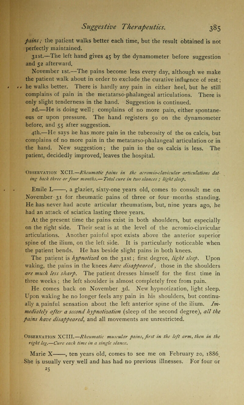 pains; the patient walks better each time, but the result obtained is not perfectly maintained. 31st.—The left hand gives 45 by the dynamometer before suggestion and 52 afterward. November 1st.—The pains become less every day, although we make the patient walk about in order to exclude the curative influence of rest; he walks better. There is hardly any pain in either heel, but he still complains of pain in the metatarso-phalangeal articulations. There is only slight tenderness in the hand. Suggestion is continued. 2d.—He is doing well; complains of no more pain, either spontane- ous or upon pressure. The hand registers 50 on the dynamometer before, and 55 after suggestion. 4th.—He says he has more pain in the tuberosity of the os calcis, but complains of no more pain in the metatarso-phalangeal articulation or in the hand. New suggestion; the pain in the os calcis is less. The patient, decidedly improved, leaves the hospital. Observation XCII.—Rheumatic pains in the acromio-clavicular articulations dat- ing back three or four months.—Total cure in two stances ; light sleep. Emile L , a glazier, sixty-one years old, comes to consult me on November-31 for rheumatic pains of three or four months standing. He has never had acute articular rheumatism, but, nine years ago, he had an attack of sciatica lasting three years. At the present time the pains exist in both shoulders, but especially on the right side. Their seat is at the level of the acromio-clavicular articulations. Another painful spot exists above the anterior superior spine of the ilium, on the left side. It is particularly noticeable when the patient bends. He has beside slight pains in both knees. The patient is hypnotized on the 31st; first degree, tight sleep. Upon waking, the pains in the knees have disappeared, those in the shoulders are much less sharp. The patient dresses himself for the first time in three weeks ; the left shoulder is almost completely free from pain. He comes back on November 3d. New hypnotization, light sleep. Upon waking he no longer feels any pain in his shoulders, but continu- ally a, painful sensation about the left anterior spine of the ilium. Im- mediately after a second hypnotization (sleep of the second degree), all the pains have disappeared, and all movements are unrestricted. Observation XCIII.—Rheumatic muscular pains, first in the left arm, then in the right leg.—Cure each time in a single siance. Marie X , ten years old, comes to see me on February 20, 1886 She is usually very well and has had no previous illnesses. For four or 25