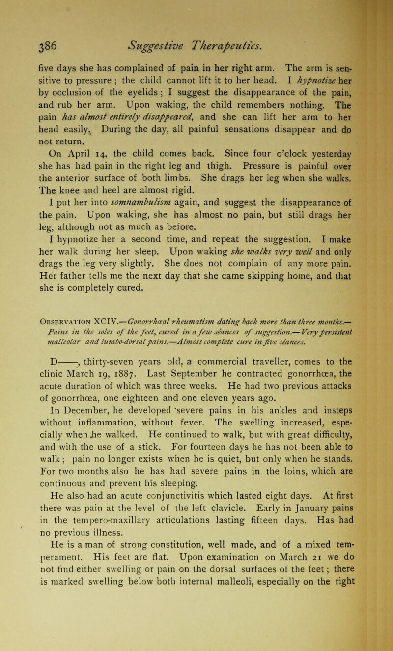 five days she has complained of pain in her right arm. The arm is sen- sitive to pressure ; the child cannot lift it to her head. I hypnotize her by occlusion of the eyelids ; I suggest the disappearance of the pain, and rub her arm. Upon waking, the child remembers nothing. The pain has almost entirely disappeared, and she can lift her arm to her head easily.. During the day, all painful sensations disappear and do not return. On April 14, the child comes back. Since four o'clock yesterday she has had pain in the right leg and thigh. Pressure is painful over the anterior surface of both limbs. She drags her leg when she walks. The knee and heel are almost rigid. I put her into somnambulism again, and suggest the disappearance of the pain. Upon waking, she has almost no pain, but still drags her leg, although not as much as before. I hypnotize her a second time, and repeat the suggestion. I make her walk during her sleep. Upon waking she walks very well and only drags the leg very slightly. She does not complain of any more pain. Her father tells me the next day that she came skipping home, and that she is completely cured. Observation XCIV.— Gonorrheal rheumatism dating back more than three months.— Pains in the soles of the feet, cured in a few slances of suggestion.— Very persistent mai/eo/ar and lumbo-dorsalpains.—Almost complete cure in five slances. D , thirty-seven years old, a commercial traveller, comes to the clinic March 19, 1887. Last September he contracted gonorrhcea, the acute duration of which was three weeks. He had two previous attacks of gonorrhcea, one eighteen and one eleven years ago. In December, he developed severe pains in his ankles and insteps without inflammation, without fever. The swelling increased, espe- cially when Jie walked. He continued to walk, but with great difficulty, and with the use of a stick. For fourteen days he has not been able to walk; pain no longer exists when he is quiet, but only when he stands. For two months also he has had severe pains in the loins, which are continuous and prevent his sleeping. He also had an acute conjunctivitis which lasted eight days. At first there was pain at the level of the left clavicle. Early in January pains in the tempero-maxillary articulations lasting fifteen days. Has had no previous illness. He is a man of strong constitution, well made, and of a mixed tem- perament. His feet are flat. Upon examination on March 21 we do not find either swelling or pain on the dorsal surfaces of the feet; there is marked swelling below both internal malleoli, especially on the right