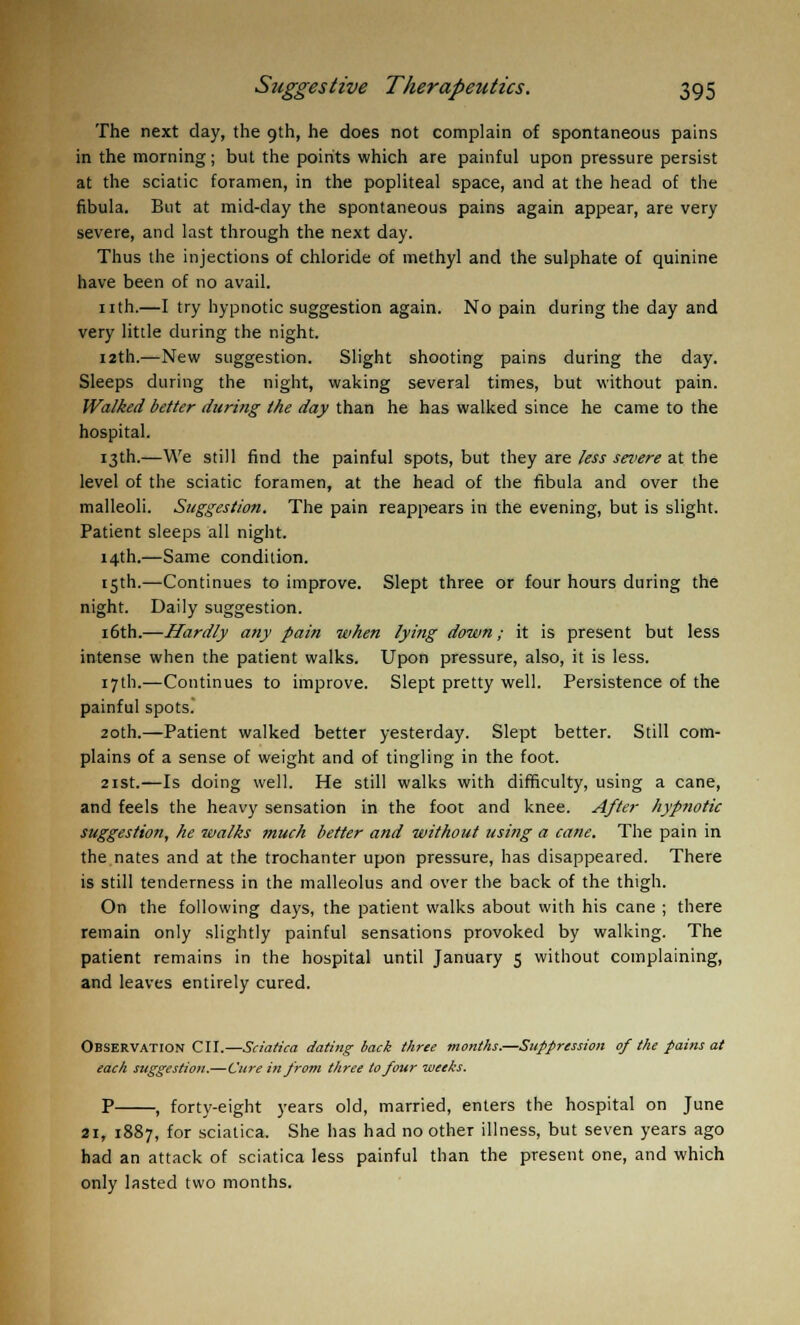 The next day, the 9th, he does not complain of spontaneous pains in the morning; but the points which are painful upon pressure persist at the sciatic foramen, in the popliteal space, and at the head of the fibula. But at mid-day the spontaneous pains again appear, are very severe, and last through the next day. Thus the injections of chloride of methyl and the sulphate of quinine have been of no avail. nth.—I try hypnotic suggestion again. No pain during the day and very little during the night. 12th.—New suggestion. Slight shooting pains during the day. Sleeps during the night, waking several times, but without pain. Walked better during the day than he has walked since he came to the hospital. 13th.—We still find the painful spots, but they are Jess severe at the level of the sciatic foramen, at the head of the fibula and over the malleoli. Suggestion. The pain reappears in the evening, but is slight. Patient sleeps all night. 14th.—Same condition. 15th.—Continues to improve. Slept three or four hours during the night. Daily suggestion. 16th.—Hardly any pain when lying down; it is present but less intense when the patient walks. Upon pressure, also, it is less. 17th.—Continues to improve. Slept pretty well. Persistence of the painful spots. 20th.—Patient walked better yesterday. Slept better. Still com- plains of a sense of weight and of tingling in the foot. 21st.—Is doing well. He still walks with difficulty, using a cane, and feels the heavy sensation in the foot and knee. After hypnotic suggestion, he walks much better and without using a cane. The pain in the nates and at the trochanter upon pressure, has disappeared. There is still tenderness in the malleolus and over the back of the thigh. On the following days, the patient walks about with his cane ; there remain only slightly painful sensations provoked by walking. The patient remains in the hospital until January 5 without complaining, and leaves entirely cured. Observation CII.—Sciatica dating back three months.—Suppression of the pains at each suggestion.—Cure in from three to four weeks. P , forty-eight years old, married, enters the hospital on June 2ir 1887, for sciatica. She has had no other illness, but seven years ago had an attack of sciatica less painful than the present one, and which only lasted two months.