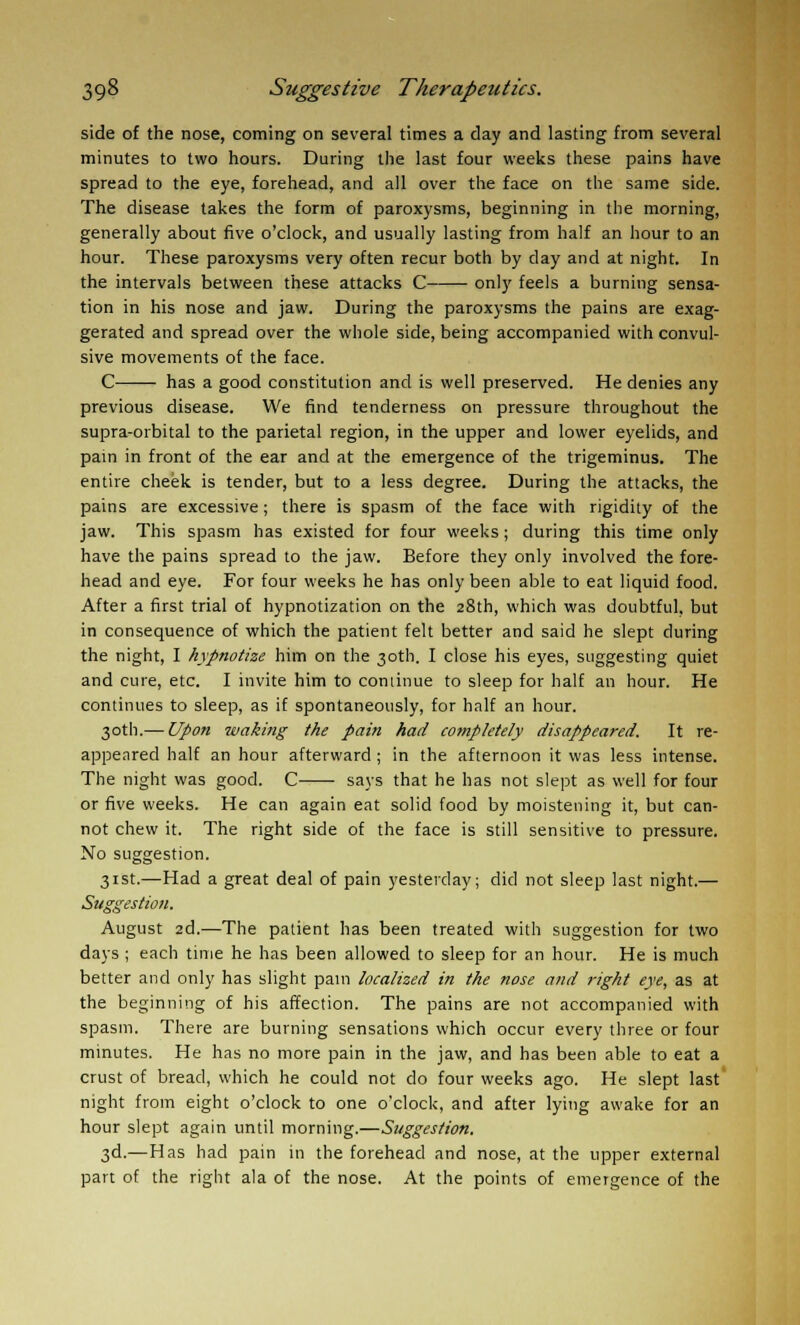 side of the nose, coming on several times a day and lasting from several minutes to two hours. During the last four weeks these pains have spread to the eye, forehead, and all over the face on the same side. The disease takes the form of paroxysms, beginning in the morning, generally about five o'clock, and usually lasting from half an hour to an hour. These paroxysms very often recur both by day and at night. In the intervals between these attacks C only feels a burning sensa- tion in his nose and jaw. During the paroxysms the pains are exag- gerated and spread over the whole side, being accompanied with convul- sive movements of the face. C has a good constitution and is well preserved. He denies any previous disease. We find tenderness on pressure throughout the supra-orbital to the parietal region, in the upper and lower eyelids, and pain in front of the ear and at the emergence of the trigeminus. The entire cheek is tender, but to a less degree. During the attacks, the pains are excessive; there is spasm of the face with rigidity of the jaw. This spasm has existed for four weeks; during this time only have the pains spread to the jaw. Before they only involved the fore- head and eye. For four weeks he has only been able to eat liquid food. After a first trial of hypnotization on the 28th, which was doubtful, but in consequence of which the patient felt better and said he slept during the night, I hypnotize him on the 30th. I close his eyes, suggesting quiet and cure, etc. I invite him to continue to sleep for half an hour. He continues to sleep, as if spontaneously, for half an hour. 30th.— Upon waking the pain had completely disappeared. It re- appeared half an hour afterward ; in the afternoon it was less intense. The night was good. C says that he has not slept as well for four or five weeks. He can again eat solid food by moistening it, but can- not chew it. The right side of the face is still sensitive to pressure. No suggestion. 31st.—Had a great deal of pain yesterday; did not sleep last night.— Suggestion. August 2d.—The patient has been treated with suggestion for two days ; each time he has been allowed to sleep for an hour. He is much better and only has slight pain localized in the nose and right eye, as at the beginning of his affection. The pains are not accompanied with spasm. There are burning sensations which occur every three or four minutes. He has no more pain in the jaw, and has been able to eat a crust of bread, which he could not do four weeks ago. He slept last night from eight o'clock to one o'clock, and after lying awake for an hour slept again until morning.—Suggestion. 3d.—Has had pain in the forehead and nose, at the upper external part of the right ala of the nose. At the points of emergence of the