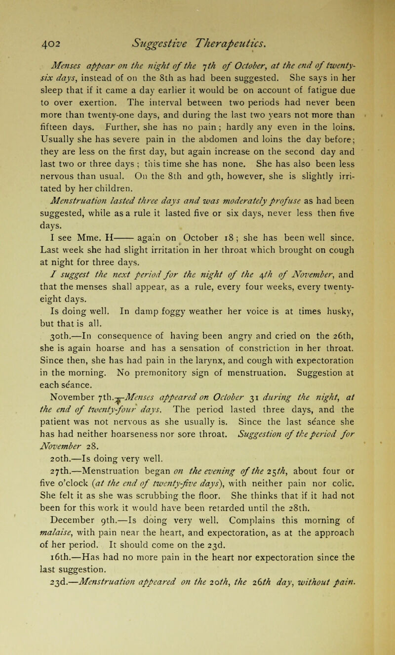 Menses appear on the night of the jth of October, at the end of twenty- six days, instead of on the 8th as had been suggested. She says in her sleep that if it came a day earlier it would be on account of fatigue due to over exertion. The interval between two periods had never been more than twenty-one days, and during the last two years not more than fifteen days. Further, she has no pain; hardly any even in the loins. Usually she has severe pain in the abdomen and loins the day before; they are less on the first day, but again increase on the second day and last two or three days ; this time she has none. She has also been less nervous than usual. On the 8th and 9th, however, she is slightly irri- tated by her children. Menstruation lasted three days and was moderately profuse as had been suggested, while as a rule it lasted five or six days, never less then five days. I see Mme. H again on October 18 ; she has been well since. Last week she had slight irritation in her throat which brought on cough at night for three days. I suggest the next period for the night of the 4th of November, and that the menses shall appear, as a rule, every four weeks, every twenty- eight days. Is doing well. In damp foggy weather her voice is at times husky, but that is all. 30th.—In consequence of having been angry and cried on the 26th, she is again hoarse and has a sensation of constriction in her throat. Since then, she has had pain in the larynx, and cough with expectoration in the morning. No premonitory sign of menstruation. Suggestion at each stance. November jth.-^-Menses appeared on October 31 during the night, at the end of twenty-four days. The period lasted three days, and the patient was not nervous as she usually is. Since the last se'ance she has had neither hoarseness nor sore throat. Suggestion of the period for November 28. 20th.—Is doing very well. 27th.—Menstruation began on the evening of the 25th, about four or five o'clock (at the end of twenty-five days), with neither pain nor colic. She felt it as she was scrubbing the floor. She thinks that if it had not been for this work it would have been retarded until the 28th. December 9th.—Is doing very well. Complains this morning of malaise, with pain near the heart, and expectoration, as at the approach of her period. It should come on the 23d. 16th.—Has had no more pain in the heart nor expectoration since the last suggestion. 23d.—Menstruation appeared on the 20th, the 26th day, without pain.