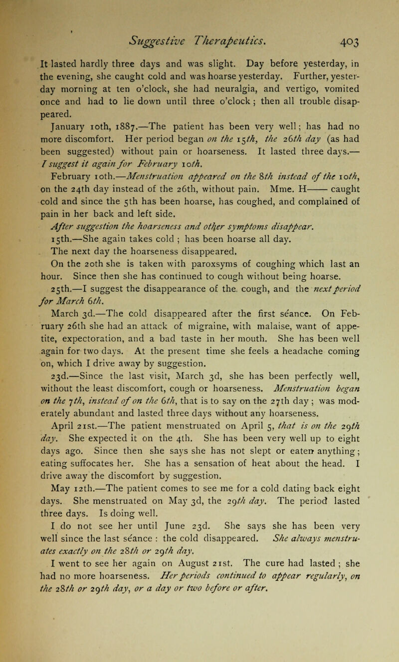 It lasted hardly three days and was slight. Day before yesterday, in the evening, she caught cold and was hoarse yesterday. Further, yester- day morning at ten o'clock, she had neuralgia, and vertigo, vomited once and had to lie down until three o'clock ; then all trouble disap- peared. January 10th, 1887.—The patient has been very well; has had no more discomfort. Her period began on the 15th, the 26th day (as had been suggested) without pain or hoarseness. It lasted three days.— I suggest it again for February 10th. February 10th.—Menstruation appeared on the 8th instead of the 10th, on the 24th day instead of the 26th, without pain. Mme. H caught cold and since the 5th has been hoarse, has coughed, and complained of pain in her back and left side. After suggestion the hoarseness and other symptoms disappear. 15th.—She again takes cold ; has been hoarse all day. The next day the hoarseness disappeared. On the 20th she is taken with paroxsyms of coughing which last an hour. Since then she has continued to cough without being hoarse. 25th.—I suggest the disappearance of the. cough, and the next period for March 6th. March 3d.—The cold disappeared after the first se'ance. On Feb- ruary 26th she had an attack of migraine, with malaise, want of appe- tite, expectoration, and a bad taste in her mouth. She has been well again for two days. At the present time she feels a headache coming on, which I drive away by suggestion. 23d.—Since the last visit, March 3d, she has been perfectly well, without the least discomfort, cough or hoarseness. Menstruation began on the yth, instead of on the 6th, that is to say on the 27th day ; was mod- erately abundant and lasted three days without any hoarseness. April 21st.—The patient menstruated on April 5, that is on the 29th day. She expected it on the 4th. She has been very well up to eight days ago. Since then she says she has not slept or eaten anything; eating suffocates her. She has a sensation of heat about the head. I drive away the discomfort by suggestion. May 12th.—The patient comes to see me for a cold dating back eight days. She menstruated on May 3d, the 297/2 day. The period lasted three days. Is doing well. I do not see her until June 23d. She says she has been very well since the last se'ance : the cold disappeared. She a/ways menstru- ates exactly on the 28th or 29th day. I went to see her again on August 21st. The cure had lasted ; she had no more hoarseness. Her periods continued to appear regularly, on the 28th or 29//Z day, or a day or two before or after.