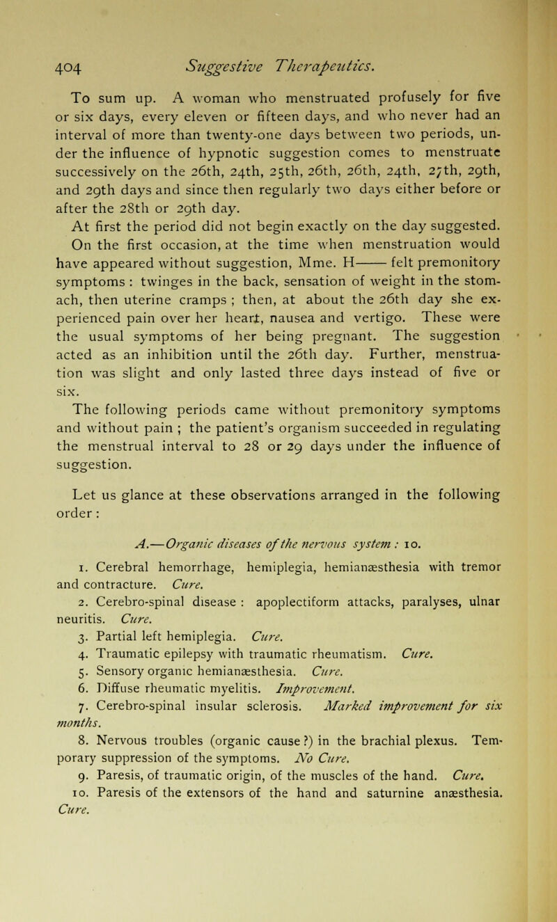 To sum up. A woman who menstruated profusely for five or six days, every eleven or fifteen days, and who never had an interval of more than twenty-one days between two periods, un- der the influence of hypnotic suggestion comes to menstruate successively on the 26th, 24th, 25th, 26th, 26th, 24th, 27th, 29th, and 29th days and since then regularly two days either before or after the 28th or 29th day. At first the period did not begin exactly on the day suggested. On the first occasion, at the time when menstruation would have appeared without suggestion, Mme. H felt premonitory symptoms : twinges in the back, sensation of weight in the stom- ach, then uterine cramps ; then, at about the 26th day she ex- perienced pain over her hearj, nausea and vertigo. These were the usual symptoms of her being pregnant. The suggestion acted as an inhibition until the 26th day. Further, menstrua- tion was slight and only lasted three days instead of five or six. The following periods came without premonitory symptoms and without pain ; the patient's organism succeeded in regulating the menstrual interval to 28 or 29 days under the influence of suggestion. Let us glance at these observations arranged in the following order: A.—Organic diseases of the nervous system : 10. 1. Cerebral hemorrhage, hemiplegia, hemianesthesia with tremor and contracture. Cure. 2. Cerebro-spinal disease : apoplectiform attacks, paralyses, ulnar neuritis. Cure. 3. Partial left hemiplegia. Cure. 4. Traumatic epilepsy with traumatic rheumatism. Cure. 5. Sensory organic hemianesthesia. Cure. 6. Diffuse rheumatic myelitis. Improvement. 7. Cerebro-spinal insular sclerosis. Marked improvement for six months. 8. Nervous troubles (organic cause ?) in the brachial plexus. Tem- porary suppression of the symptoms. No Cure. 9. Paresis, of traumatic origin, of the muscles of the hand. Cure. 10. Paresis of the extensors of the hand and saturnine anesthesia. Cure.