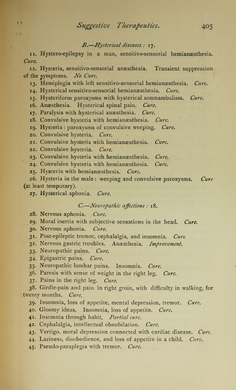 B.—Hysterical diseases : 17. 11. Hystero-epilepsy in a man, sensitivosensorial hemianaesthesia. Cure. 12. Hysteria, sensitivo-sensorial anaesthesia. Transient suppression of the symptoms. No Cure. 13. Hemiplegia with left sensitivo-sensorial hemianaesthesia. Cure. 14. Hysterical sensitivo-sensorial hemianaesthesia. Cure. 15. Hysteriform paroxysms with hysterical somnambulism. Cure. 16. Anaesthesia. Hysterical spinal pain. Cure. 17. Paralysis with hysterical anaesthesia. Cure. 18. Convulsive hysteria with hemianaesthesia. Cure. 19. Hysteria : paroxysms of convulsive weeping. Cure. 20. Convulsive hysteria. Cure. 21. Convulsive hysteria with hemianaesthesia. Cure. 22. Convulsive hysteria. Cure. 23. Convulsive hysteria with hemianaesthesia. Cure. 24. Convulsive hysteria with hemianaesthesia. Cure. 25. Hysteria with hemianaesthesia. Cure. 26. Hysteria in the male : weeping and convulsive paroxysms. Cure (at least temporary). 27. Hysterical aphonia. Cure. C.—Neuropathic affectiotis : 18. 28. Nervous aphonia. Cure. 29. Moral inertia with subjective sensations in the head. Cure. 30. Nervous aphonia. Cure. 31. Post-epileptic tremor, cephalalgia, and insomnia. Cure 32. Nervous gastric troubles. Anaesthesia. Improvement. 33. Neuropathic pains. Cure. 34. Epigastric pains. Cure. 35. Neuropathic lumbar pains. Insomnia. Cure. 36. Paresis with sense of weight in the right leg. Cure. 37. Pains in the right leg. Cure. 38. Girdle-pain and pain in right groin, with difficulty in walking, for twenty months. Cure. 39. Insomnia, loss of appetite, mental depression, tremor. Cure. 40. Gloomy ideas. Insomnia, loss of appetite. Cure. 41. Insomnia through habit. Partial cure. 42. Cephalalgia, intellectual obnubilation. Cure. 43. Vertigo, moral depression connected with cardiac disease. Cure. 44. Laziness, disobedience, and loss of appetite in a child. Cure. 45. Pseudo-paraplegia with tremor. Cure.