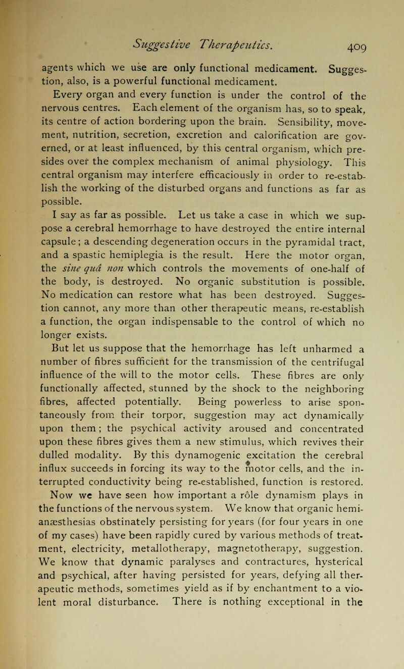 agents which we use are only functional medicament. Sugges- tion, also, is a powerful functional medicament. Every organ and every function is under the control of the nervous centres. Each element of the organism has, so to speak, its centre of action bordering upon the brain. Sensibility, move- ment, nutrition, secretion, excretion and calorification are gov- erned, or at least influenced, by this central organism, which pre- sides over the complex mechanism of animal physiology. This central organism may interfere efficaciously in order to re-estab- lish the working of the disturbed organs and functions as far as possible. I say as far as possible. Let us take a case in which we sup- pose a cerebral hemorrhage to have destroyed the entire internal capsule; a descending degeneration occurs in the pyramidal tract, and a spastic hemiplegia is the result. Here the motor organ, the sine qua non which controls the movements of one-half of the body, is destroyed. No organic substitution is possible. No medication can restore what has been destroyed. Sugges- tion cannot, any more than other therapeutic means, re-establish a function, the organ indispensable to the control of which no longer exists. But let us suppose that the hemorrhage has left unharmed a number of fibres sufficient for the transmission of the centrifugal influence of the will to the motor cells. These fibres are only functionally affected, stunned by the shock to the neighboring fibres, affected potentially. Being powerless to arise spon- taneously from their torpor, suggestion may act dynamically upon them; the psychical activity aroused and concentrated upon these fibres gives them a new stimulus, which revives their dulled modality. By this dynamogenic excitation the cerebral influx succeeds in forcing its way to the motor cells, and the in- terrupted conductivity being re-established, function is restored. Now we have seen how important a role dynamism plays in the functions of the nervous system. We know that organic hemi- anesthesias obstinately persisting for years (for four years in one of my cases) have been rapidly cured by various methods of treat- ment, electricity, metallotherapy, magnetotherapy, suggestion. We know that dynamic paralyses and contractures, hysterical and psychical, after having persisted for years, defying all ther- apeutic methods, sometimes yield as if by enchantment to a vio- lent moral disturbance. There is nothing exceptional in the
