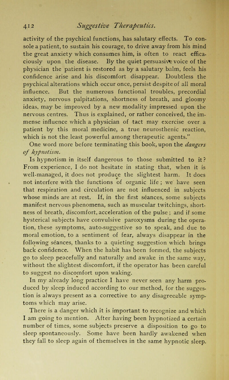 activity of the psychical functions, has salutary effects. To con- sole a patient, to sustain his courage, to drive away from his mind the great anxiety which consumes him, is often to react effica- ciously upon the disease. By the quiet persuasive voice of the physician the patient is restored as by a salutary balm, feels his confidence arise and his discomfort disappear. Doubtless the psychical alterations which occur once, persist despite of all moral influence. But the numerous functional troubles, precordial anxiety, nervous palpitations, shortness of breath, and gloomy ideas, may be improved by a new modality impressed upon the nervous centres. Thus is explained, or rather conceived, the im- mense influence which a physician of tact may exercise over a patient by this moral medicine, a true neurosthenic reaction, which is not the least powerful among therapeutic agents. One word more before terminating this book, upon the dangers of hypnotism. Is hypnotism in itself dangerous to those submitted to it? From experience, I do not hesitate in stating that, when it is well-managed, it does not produce the slightest harm. It does not interfere with the functions of organic life ; we have seen that respiration and circulation are not influenced in subjects whose minds are at rest. If, in the first stances, some subjects manifest nervous phenomena, such as muscular twitchings, short- ness of breath, discomfort, acceleration of the pulse ; and if some hysterical subjects have convulsive paroxysms during the opera- tion, these symptoms, auto-suggestive so to speak, and due to moral emotion, to a sentiment of fear, always disappear in the following stances, thanks to a quieting suggestion which brings back confidence. When the habit has been formed, the subjects go to sleep peacefully and naturally and awake in the same way, without the slightest discomfort, if the operator has been careful to suggest no discomfort upon waking. In my already long practice I have never seen any harm pro- duced by sleep induced according to our method, for the sugges- tion is always present as a corrective to any disagreeable symp- toms which may arise. There is a danger which it is important to recognize and which I am going to mention. After having been hypnotized a certain number of times, some subjects preserve a disposition to go to sleep spontaneously. Some have been hardly awakened when they fall to sleep again of themselves in the same hypnotic sleep.