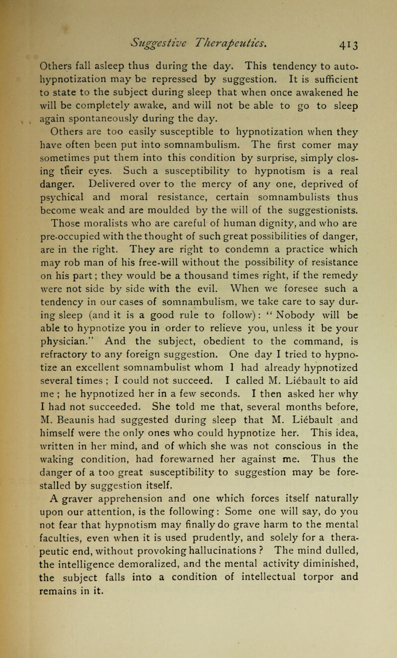 Others fall asleep thus during the day. This tendency to auto- hypnotization may be repressed by suggestion. It is sufficient to state to the subject during sleep that when once awakened he will be completely awake, and will not be able to go to sleep , , again spontaneously during the day. Others are too easily susceptible to hypnotization when they have often been put into somnambulism. The first comer may sometimes put them into this condition by surprise, simply clos- ing their eyes. Such a susceptibility to hypnotism is a real danger. Delivered over to the mercy of any one, deprived of psychical and moral resistance, certain somnambulists thus become weak and are moulded by the will of the suggestionists. Those moralists who are careful of human dignity, and who are pre-occupied with the thought of such great possibilities of danger, are in the right. They are right to condemn a practice which may rob man of his free-will without the possibility of resistance on his part; they would be a thousand times right, if the remedy were not side by side with the evil. When we foresee such a tendency in our cases of somnambulism, we take care to say dur- ing sleep (and it is a good rule to follow): Nobody will be able to hypnotize you in order to relieve you, unless it be your physician. And the subject, obedient to the command, is refractory to any foreign suggestion. One day I tried to hypno- tize an excellent somnambulist whom 1 had already hypnotized several times ; I could not succeed. I called M. Liebault to aid me ; he hypnotized her in a few seconds. I then asked her why I had not succeeded. She told me that, several months before, M. Beaunis had suggested during sleep that M. Liebault and himself were the only ones who could hypnotize her. This idea, written in her mind, and of which she was not conscious in the waking condition, had forewarned her against me. Thus the danger of a too great susceptibility to suggestion may be fore- stalled by suggestion itself. A graver apprehension and one which forces itself naturally upon our attention, is the following: Some one will say, do you not fear that hypnotism may finally do grave harm to the mental faculties, even when it is used prudently, and solely for a thera- peutic end, without provoking hallucinations ? The mind dulled, the intelligence demoralized, and the mental activity diminished, the subject falls into a condition of intellectual torpor and remains in it.