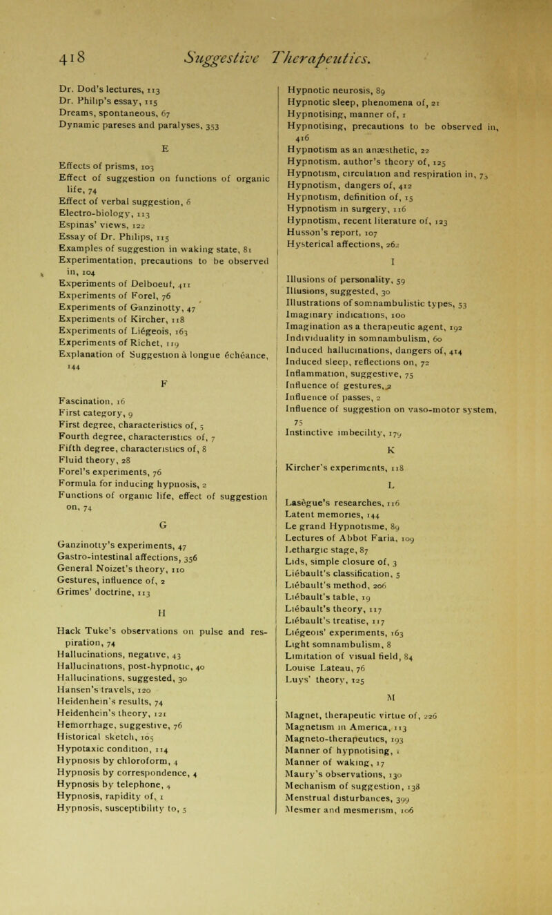 Dr. Dod's lectures, 113 Dr. Philip's essay, 115 Dreams, spontaneous, 67 Dynamic pareses and paralyses, 353 Effects of prisms, 103 Effect of suggestion on functions of organic life, 74 Effect of verbal suggestion, 6 Electro-biology, 113 Espmas' views, i2_< Essay of Dr. Philips, 115 Examples of suggestion in waking state, 81 Experimentation, precautions to be observed in, 104 Experiments of Delboeuf, 411 Experiments of Forel, 76 Experiments of Ganzinotty, 47 Experiments of Kircher, 118 Experiments of Liegeois, \t-\ Experiments of Richet, id Explanation of Suggestion a longue Gchtance, Fascination. 16 Kirst category, 9 First degree, characteristics of, 5 Fourth degree, characteristics of, 7 Fifth degree, characteristics of, 8 Fluid theory,28 Forel's experiments, 76 Formula for inducing hypnosis, 2 Functions of organic life, effect of suggestion on, 74 Ganzinotty's experiments, 47 Gastro-intestinal affections, 356 General Noizet's theory, no Gestures, influence of, 2 Grimes' doctrine, 113 II Hack Tuke's observations on pulse and res- piration, 74 Hallucinations, negative, 43 Hallucinations, post-hypnotic, 40 Hallucinations, suggested, 30 Hansen's travels, 120 Heidenhein's results, 74 Heidenhcin's theory, 121 Hemorrhage, suggestive, 76 Historical sketch, 105 Hypotaxic condition, 114 Hypnosis by chloroform, 4 Hypnosis by correspondence, 4 Hypnosis by telephone, ,, Hypnosis, rapidity of, 1 Hypnosis, susceptibility to, 5 Hypnotic neurosis, 89 Hypnotic sleep, phenomena of, 21 Hypnotising, manner of, 1 Hypnotising, precautions to be observed in, 416 Hypnotism as an anaesthetic, 22 Hypnotism, author's theory of, 125 Hypnotism, circulation and respiration in, 7, Hypnotism, dangers of, 412 Hypnotism, definition of, 15 Hypnotism in surgery, 116 Hypnotism, recent literature of, 123 Husson's report, 107 Hysterical affections, 26-- I Illusions of personality, 59 Illusions, suggested, 30 Illustrations of somnambulistic types, 53 Imaginary indications, 100 Imagination as a therapeutic agent, 192 Individuality in somnambulism, 60 Induced hallucinations, dangers of, 414 Induced sleep, reflections on, 72 Inflammation, suggestive, 75 Influence of gestures,.? Influence of passes, 2 Influence of suggestion on vaso-motor system, 75 Instinctive imbecility, 179 Kircher's experiments, 118 L Lasegue's researches, no Latent memories, 144 Le grand Hypnotisme, 89 Lectures of Abbot Faria, 109 Lethargic stage, 87 Lids, simple closure of, 3 Liebault's classification, 5 Liebault's method, 206 Liebault's table, 19 Liebault's theory, 117 Liebault's treatise, 117 Liegeois' experiments, 163 Light somnambulism, 8 Limitation of visual field, 84 Louise Lateau, 76 Luys' theory, 125 M Magnet, therapeutic virtue of, ^26 Magnetism in America, 113 Magneto-therapeutics, 193 Manner of hypnotising, ■ Manner of waking, 17 Maury's observations, 130 Mechanism of suggestion, 138 Menstrual disturbances, 399 Mesmer and mesmerism, 106