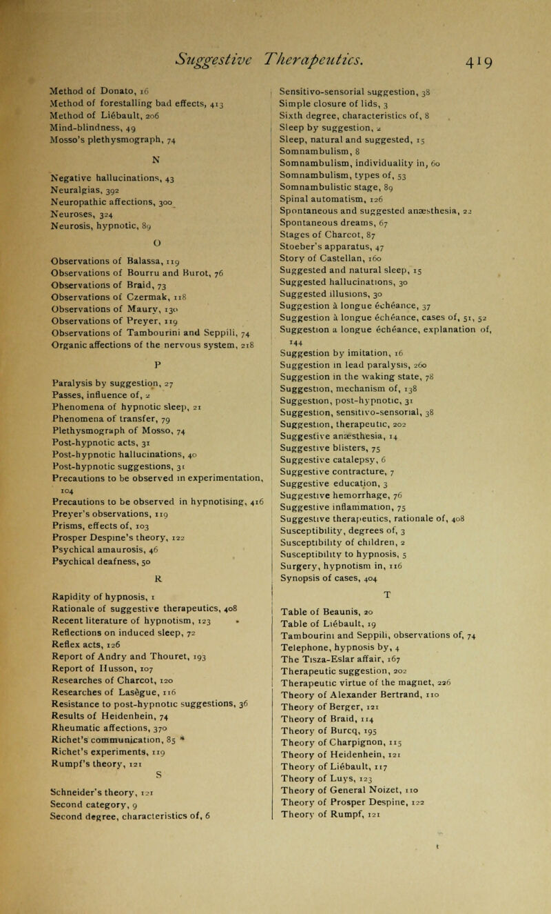 Method of Donato, 16 Method of forestalling bad effects, 413 Method of Lifibault, 206 Mind-blindness, 49 Mosso's plethysmograph, 74 N Negative hallucinations, 43 Neuralgias, 392 Neuropathic affections, 300 Neuroses, 324 Neurosis, hypnotic, 8y O Observations of Balassa, 119 Observations of Bourru and Burot, 76 Observations of Braid, 73 Observations of Czermak, 118 Observations of Maury, 130 Observations of Preyer, 119 Observations of Tambourini and Seppili, 74 Organic affections of the nervous system, 218 Paralysis by suggestion, 27 Passes, influence of, 2 Phenomena of hypnotic sleep, 21 Phenomena of transfer, 79 Plethysmograph of Mosso, 74 Post-hypnotic acts, 31 Post-hypnotic hallucinations, 40 Post-hypnotic suggestions, 31 Precautions to be observed in experimentation, 104 Precautions to be observed in hypnotising, 416 Preyer's observations, 119 Prisms, effects of, 103 Prosper Despine's theory, 122 Psychical amaurosis, 46 Psychical deafness, 50 R Rapidity of hypnosis, 1 Rationale of suggestive therapeutics, 408 Recent literature of hypnotism, 123 • Reflections on induced sleep, 72 Reflex acts, 126 Report of Andry and Thouret, 193 Report of Husson, 107 Researches of Charcot, 120 Researches of Lasdgue, 116 Resistance to post-hypnotic suggestions, 36 Results of Heidenhein, 74 Rheumatic affections, 370 Richet's communication, 85 * Richet's experiments, 119 Rumpf's theory, 121 S Schneider's theory, ui Second category, 9 Second degree, characteristics of, 6 Sensitivo-sensorial suggestion, 38 Simple closure of lids, 3 Sixth degree, characteristics of, 8 Sleep by suggestion, * Sleep, natural and suggested, 15 Somnambulism, 8 Somnambulism, individuality in, 60 Somnambulism, types of, 53 Somnambulistic stage, 89 Spinal automatism, 126 Spontaneous and suggested anaesthesia, 22 Spontaneous dreams, 67 Stages of Charcot, 87 Stoeber's apparatus, 47 Story of Castellan, 160 Suggested and natural sleep, 15 Suggested hallucinations, 30 Suggested illusions, 30 Suggestion a longue £cheance, 37 Suggestion a longue 6cheance, cases of, 51, 52 Suggestion a longue 6ch6ance, explanation of, 144 Suggestion by imitation, 16 Suggestion in lead paralysis, 260 Suggestion in the waking state, 78 Suggestion, mechanism of, 138 Suggestion, post-hypnotic, 31 Suggestion, sensitivo-sensonal, 38 Suggestion, therapeutic, 202 Suggestive anaesthesia, 14 Suggestive blisters, 75 Suggestive catalepsy, 6 Suggestive contracture, 7 Suggestive education, 3 Suggestive hemorrhage, 76 Suggestive inflammation, 75 Suggestive therapeutics, rationale of, 408 Susceptibility, degrees of, 3 Susceptibility of children, 2 Susceptibility to hypnosis, 5 Surgery, hypnotism in, 116 Synopsis of cases, 404 Table of Beaunis, 20 Table of LiGbault, 19 Tambourini and Seppili, observations of, 74 Telephone, hypnosis by, 4 The Tisza-Eslar affair, 167 Therapeutic suggestion, 202 Therapeutic virtue of the magnet, 226 Theory of Alexander Bertrand, no Theory of Berger, 121 Theory of Braid, 114 Theory of Burcq, 195 Theory of Charpignon, 115 Theory of Heidenhein, 121 Theory of Liebault, 117 Theory of Luys, 123 Theory of General Noizet, no Theory of Prosper Despine, 122 Theory of Rumpf, 121