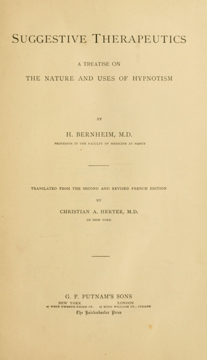 Suggestive Therapeutics \ rREATISE ON THE NATURE AND USES OF HYPNOTISM H. BERNHEIM, M.D. PROFESSOR IN THE FACULTY OK MEDICINE AT NANCY TRANSLATED FROM THE SECOND AND REVISED FRENCH EDITION CHRISTIAN A. HERTER, M.D. OF NEW YORK ('.. P. PUTNAM'S SONS |RK LOi ■THIKI) sT. •} KIM. Will. f ht ïlnklurboehtr ^rtss NI AV \ (IRK i ONDON •7 WBST'TWBNTY-i mi'ii P. »f KING WILLIAM ST.» MBAJIB
