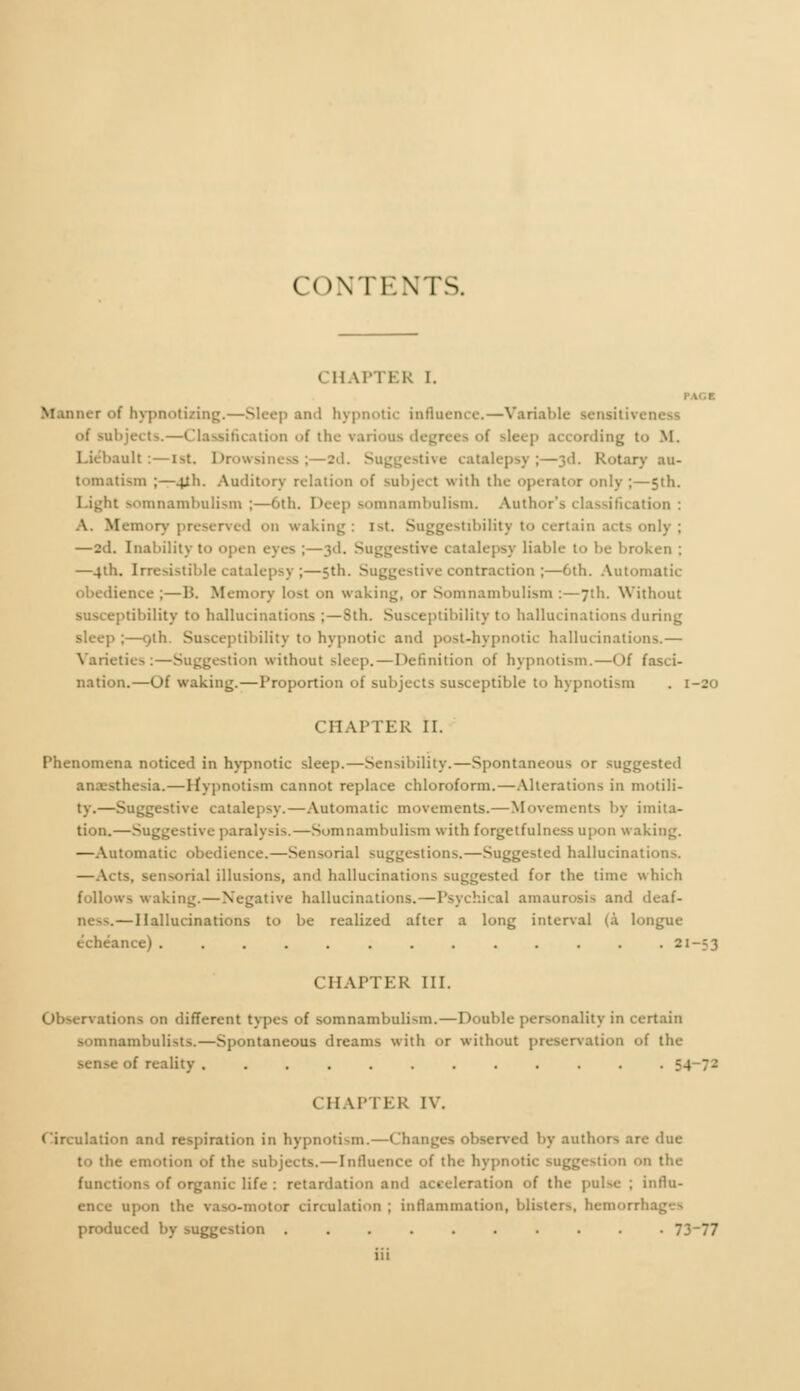 CHAM ER I. Manner <>f hypnotizing.—Sleep and hypnotic influence.—Variable aenritivi subjects.—Classification of the varions degrees <>f sleep according to M. banlt :—ist. Drowsiness ;—2d. Suggestive catalepsy;—3d. Rotary au- tomatism ;—41I1. Auditory relation of subject with the operator only ;—5th. Light somnambulism ;—6th. Deep somnambulism. Author's classification : A. Memory preserved on waking: i>t. Suggestibility to certain acts only ; —2<J. Inability to open eyes ;—3d. Suggestive catalepsy liable to be broken : —4th. Irresistible catalepsy ;—5th. Suggestive contraction ;—6th. Automatic obedience ;—15. Memory lo>t on waking, or Somnambulism :—71I1. Without susceptibility to hallucinations ;—Sth. Susceptibility to hallucinations during sleep ;—9th. Susceptibility to hypnotic and post-hypnotic hallucinations.— Varieties:—Suggestion without sleep. — Definition of hypnotism.—Of fasci- nation.—Of waking.—Proportion of subjects susceptible to hypnotism . 1-20 CHAPTER II. Phenomena noticed in hypnotic sleep.—Sensibility.—Spontaneous or suggested anaesthesia.—Hypnotism cannot replace chloroform.—Alterations in motili- ty.—Suggestive catalepsy.—Automatic movements.—Movements by imita- tion.—Suggestive paralysis.—Somnambulism with forgetfulness upon waking. —Automatic obedience.—Sensorial suggestions.—Suggested hallucination-*. —Acts, sensorial illusions, and hallucinations suggested for the time which follows waking.—Negative hallucinations. — Psychical amaurosis and deaf- Dess. — Hallucinations to be realized after a long interval (à longue échéance). . . . . . . . . . . . .21-13 CHAPTER III. Observations on different types of somnambulism.—Double personality in certain somnambulists.—Spontaneous dreams with or without preservation of the sense of reality . . . . . . . . . . . . 54 7- 1 HAPTER IV. Circulation and respiration in hypnotism.—Changes observed by authors are due iie emotion of the subjects.—Influence of the hypnotic suggestion on the functions of organic life : retardation and acceleration of the pulse ; influ- ence upon the vaso-motor circulation ; inflammation, blisters, hemorrhag produced by suggestion .......... 73_77