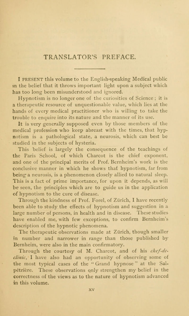 TRANSLATOR'S PREFACE. I PRESENT this volume to the English-speaking Medical public in the belief that it throws important light upon a subject which has too long been misunderstood and ignored. Hypnotism is no longer one of the curiosities of Science ; it is a therapeutic resource of unquestionable value, which lies at the hand-- of every medical practitioner who is willing to take the trouble to enquire into its nature and the manner of its use. It is very generally supposed even by those members of the medical profession who keep abreast with the times, that hyp- notism is a pathological state, a neurosis, which can best be studied in the subjects of hysteria. This belief is largely the consequence of the teachings of the Paris School, of which Charcot is the chief exponent, and one of the principal merits of Prof. Bernheim's work is the conclusive manner in which he shows that hypnotism, far from being-a neurosis, is a phenomenon closely allied to natural sleep. This is a fact of prime importance, for upon it depends, as will be seen, the principles which are to guide us in the application of hypnotism to the cure of disease. Through the kindness of Prof. Forel, of Zurich, I have recently been able to study the effects of hypnotism and suggestion in a large number of persons, in health and in disease. These studies have enabled me, with few exceptions, to confirm Bernheim's description of the hypnotic phenomena. The therapeutic observations made at Zurich, though smaller in number and narrower in range than those published by Bernheim, were also in the main confirmatory. Through the courtesy of M. Charcot, and of his ckef-dt' clinic, I have also had an opportunity of observing some of the most typical cases of the  Grand hypnose  at the Sal- petriere. These observations only strengthen my belief in the correctness of the views as to the nature of hypnotism advanced in this volume.