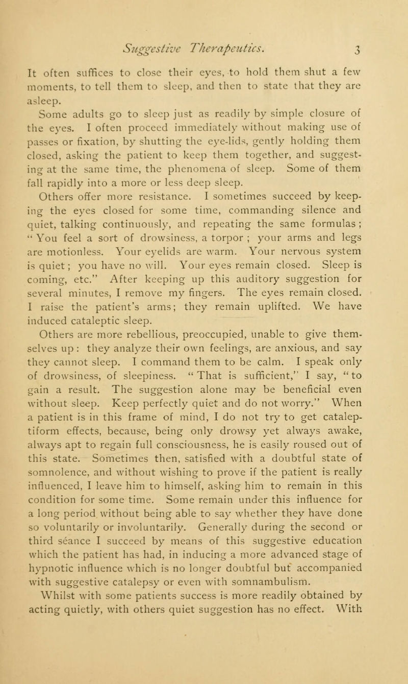 It often suffices to close their eyes, to hold them shut a few moments, to tell them to sleep, and then to state that they are .i-leep. Some adults go to sleep just as readily by simple closure of the eyes. I often proceed immediately without making use of passes or fixation, by shutting the eye-lids, gently holding them closed, asking the patient to keep them together, and suggest- ing at the same time, the phenomena of sleep. Some of them fall rapidly into a more or less deep sleep. Others offer more resistance. I sometimes succeed by keep- ing the eyes closed for some time, commanding silence and quiet, talking continuously, and repeating the same formulas ; '• You feel a sort of drowsiness, a torpor ; your arms and legs are motionless. Your eyelids are warm. Your nervous system is quiet ; you have no will. Your eyes remain closed. Sleep is coming, etc. After keeping up this auditory suggestion for several minutes, I remove my fingers. The eyes remain closed. I raise the patient's arms ; they remain uplifted. We have induced cataleptic sleep. Others are more rebellious, preoccupied, unable to give them- selves up : they analyze their own feelings, are anxious, and say they cannot sleep. I command them to be calm. I speak only of drowsiness, of sleepiness.  That is sufficient, I say,  to gain a result. The suggestion alone may be beneficial even without sleep. Keep perfectly quiet and do not worry. When a patient is in this frame of mind, I do not try to get catalep- tiform effects, because, being only drowsy yet always awake, always apt to regain full consciousness, he is easily roused out of this state. Sometimes then, satisfied with a doubtful state of somnolence, and without wishing to prove if the patient is really influenced, I leave him to himself, asking him to remain in this condition for some time. Some remain under this influence for a long period without being able to say whether they have done so voluntarily or involuntarily. Generally during the second or third séance I succeed by means of this suggestive education which the patient has had, in inducing a more advanced stage of hypnotic influence which is no longer doubtful but accompanied with suggestive catalepsy or even with somnambulism. Whilst with some patients success is more readily obtained by acting quietly, with others quiet suggestion has no effect. With
