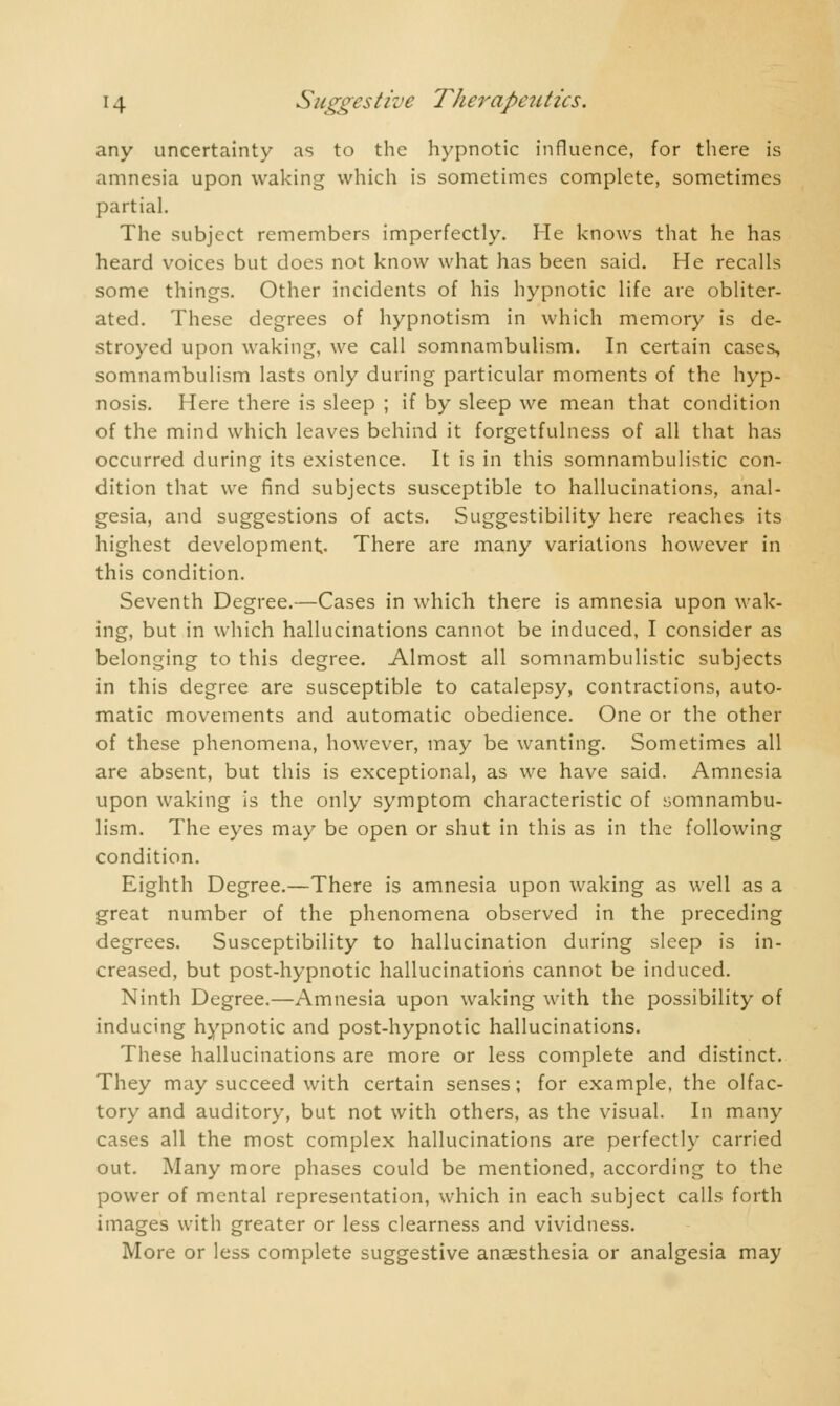any uncertainty as to the hypnotic influence, for there is amnesia upon waking which is sometimes complete, sometimes partial. The subject remembers imperfectly. He knows that he has heard voices but does not know what has been said. He recalls some things. Other incidents of his hypnotic life are obliter- ated. These degrees of hypnotism in which memory is de- stroyed upon waking, we call somnambulism. In certain cases, somnambulism lasts only during particular moments of the hyp- nosis. Here there is sleep ; if by sleep we mean that condition of the mind which leaves behind it forgetfulness of all that has occurred during its existence. It is in this somnambulistic con- dition that we find subjects susceptible to hallucinations, anal- gesia, and suggestions of acts. Suggestibility here reaches its highest development. There are many variations however in this condition. Seventh Degree.—Cases in which there is amnesia upon wak- ing, but in which hallucinations cannot be induced, I consider as belonging to this degree. Almost all somnambulistic subjects in this degree are susceptible to catalepsy, contractions, auto- matic movements and automatic obedience. One or the other of these phenomena, however, may be wanting. Sometimes all are absent, but this is exceptional, as we have said. Amnesia upon waking is the only symptom characteristic of somnambu- lism. The eyes may be open or shut in this as in the following condition. Eighth Degree.—There is amnesia upon waking as well as a great number of the phenomena observed in the preceding degrees. Susceptibility to hallucination during sleep is in- creased, but post-hypnotic hallucinations cannot be induced. Ninth Degree.—Amnesia upon waking with the possibility of inducing hypnotic and post-hypnotic hallucinations. These hallucinations are more or less complete and distinct. They may succeed with certain senses; for example, the olfac- tory and auditory, but not with others, as the visual. In many cases all the most complex hallucinations are perfectly carried out. Many more phases could be mentioned, according to the power of mental representation, which in each subject calls forth images with greater or less clearness and vividness. More or less complete suggestive anaesthesia or analgesia may