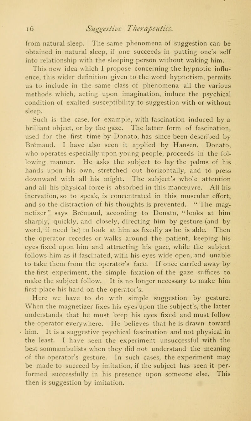 from natural sleep. The same phenomena of suggestion can be obtained in natural sleep, if one succeeds in putting one's self into relationship with the sleeping person without waking him. This new idea which I propose concerning the hypnotic influ- ence, this wider definition given to the word hypnotism, permits us to include in the same class of phenomena all the various methods which, acting upon imagination, induce the psychical condition of exalted susceptibility to suggestion with or without sleep. Such is the case, for example, with fascination induced by a brilliant object, or by the gaze. The latter form of fascination, used for the first time by Donato, has since been described by Brémaud. I have also seen it applied by Hansen. Donato, who operates especially upon young people, proceeds in the fol- lowing manner. He asks the subject to lay the palms of his hands upon his own, stretched out horizontally, and to press downward with all his might. The subject's whole attention and all his physical force is absorbed in this manœuvre. All his inervation, so to speak, is concentrated in this muscular effort, and so the distraction of his thoughts is prevented.  The mag- netizer says Brémaud, according to Donato, looks at him sharply, quickly, and closely, directing him by gesture (and by word, if need be) to look at him as fixedly as he is able. Then the operator recedes or walks around the patient, keeping his eyes fixed upon him and attracting his gaze, while the subject follows him as if fascinated, with his eyes wide open, and unable to take them from the operator's face. If once carried away by the first experiment, the simple fixation of the gaze suffices to make the subject follow. It is no longer necessary to make him first place his hand on the operator's. Here we have to do with simple suggestion by gesture. When the magnetizer fixes his eyes upon the subject's, the latter understands that he must keep his eyes fixed and must follow the operator everywhere. He believes that he is drawn toward him. It is a suggestive psychical fascination and not physical in the least. I have seen the experiment unsuccessful with the best somnambulists when they did not understand the meaning of the operator's gesture. In such cases, the experiment may be made to succeed by imitation, if the subject has seen it per- formed successfully in his presence upon someone else. This then is suggestion by imitation.