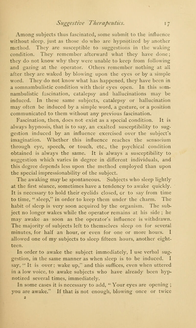 Among subjects thus fascinated, some submit to the influence without sleep, just as those do who are hypnotized by another method. They are susceptible to suggestions in the waking condition. They remember afterward what they have done; the>- do not know why they were unable to keep from following and gazing at the operator. Others remember nothing at all after they are waked by blowing upon the eyes or by a simple word. They do not know what has happened, they have been in a somnambulistic condition with their eyes open. In this som- nambulistic fascination, catalepsy and hallucinations may be induced. In these same subjects, catalepsy or hallucination may often be induced by a simple word, a gesture, or a position communicated to them without any previous fascination. Fascination, then, does not exist as a special condition. It is always hypnosis, that is to say, an exalted susceptibility to sug- gestion induced by an influence exercised over the subject's imagination. Whether this influence reaches the sensorium through eye, speech, or touch, etc., the psychical condition obtained is always the same. It is always a susceptibility to suggestion which varies in degree in different individuals, and this degree depends less upon the method employed than upon the special impressionability of the subject. The awaking may be spontaneous. Subjects who sleep lightly at the first séance, sometimes have a tendency to awake quickly. It is necessary to hold their eyelids closed, or to say from time to time,  sleep, in order to keep them under the charm. The habit of sleep is very soon acquired by the organism. The sub- ject no longer wakes while the operator remains at his side ; he may awake as soon as the operator's influence is withdrawn. The majority of subjects left to themselves sleep on for several minutes, for half an hour, or even for one or more hours. I allowed one of my subjects to sleep fifteen hours, another eight- teen. In order to awake the subject immediately, I use verbal sug- gestion, in the same manner as when sleep is to be induced. I say,  It is over; wake up, and this suffices, even when uttered in a low voice, to awake subjects who have already been hyp- notized several times, immediately. In some cases it is necessary to add,  Your eyes are opening ; you are awake. If that is not enough, blowing once or twice 2