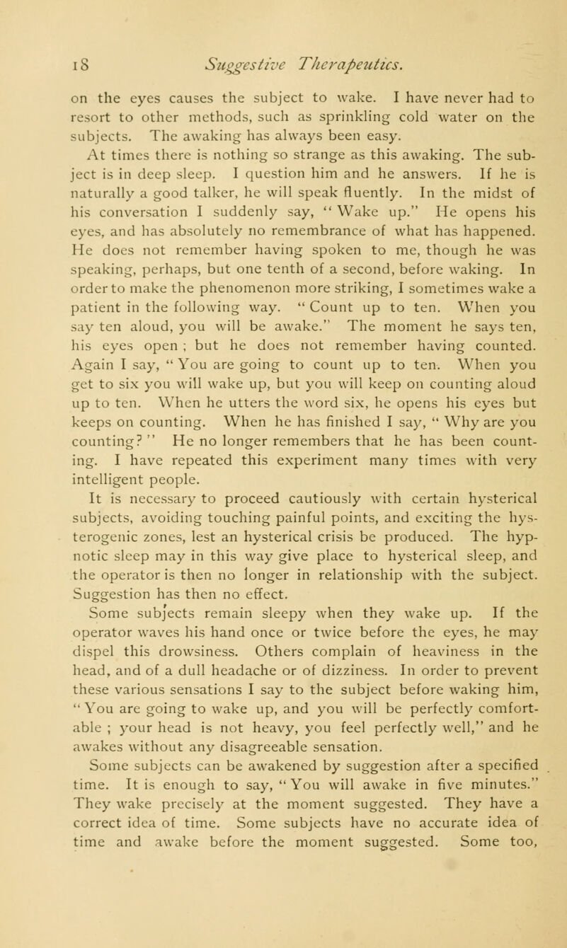 on the eyes causes the subject to wake. I have never had to resort to other methods, such as sprinkling cold water on the subjects. The awaking has always been easy. At times there is nothing so strange as this awaking. The sub- ject is in deep sleep. I question him and he answers. If he is naturally a good talker, he will speak fluently. In the midst of his conversation I suddenly say,  Wake up. He opens his eyes, and has absolutely no remembrance of what has happened. He does not remember having spoken to me, though he was speaking, perhaps, but one tenth of a second, before waking. In order to make the phenomenon more striking, I sometimes wake a patient in the following way.  Count up to ten. When you say ten aloud, you will be awake. The moment he says ten, his eyes open ; but he does not remember having counted. Again I say,  You are going to count up to ten. When you get to six you will wake up, but you will keep on counting aloud up to ten. When he utters the word six, he opens his eyes but keeps on counting. When he has finished I say,  Why are you counting?  He no longer remembers that he has been count- ing. I have repeated this experiment many times with very intelligent people. It is necessary to proceed cautiously with certain hysterical subjects, avoiding touching painful points, and exciting the hys- terogenic zones, lest an hysterical crisis be produced. The hyp- notic sleep may in this way give place to hysterical sleep, and the operator is then no longer in relationship with the subject. Suggestion has then no effect. Some subjects remain sleepy when they wake up. If the operator waves his hand once or twice before the eyes, he may dispel this drowsiness. Others complain of heaviness in the head, and of a dull headache or of dizziness. In order to prevent these various sensations I say to the subject before waking him,  You are going to wake up, and you will be perfectly comfort- able ; your head is not heavy, you feel perfectly well, and he awakes without any disagreeable sensation. Some subjects can be awakened by suggestion after a specified time. It is enough to say,  You will awake in five minutes. They wake precisely at the moment suggested. They have a correct idea of time. Some subjects have no accurate idea of time and awake before the moment suggested. Some too,