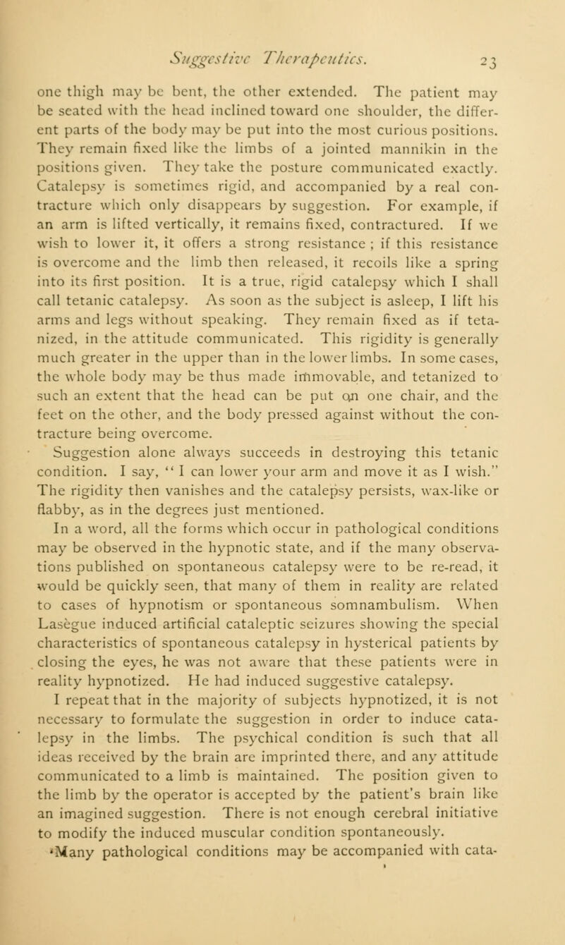 one thigh may be bent, the other extended. The patient may be seated with the head inclined toward one shoulder, the differ- ent parts of the body may be put into the most curious positions. They remain fixed like the limbs of a jointed mannikin in the positions given. The)- take the posture communicated exactly. Catalepsy is sometimes rigid, and accompanied by a real con- tracture which only disappears by suggestion. For example, if an arm is lifted vertically, it remains fixed, contractured. If we wish to lower it, it offers a strong resistance ; if this resistance is overcome and the limb then released, it recoils like a spring into its first position. It is a true, rigid catalepsy which I shall call tetanic catalepsy. As soon as the subject is asleep, I lift his arms and legs without speaking. They remain fixed as if teta- nized, in the attitude communicated. This rigidity is generally much greater in the upper than in the lower limbs. In some cases, the whole body may be thus made immovable, and tetanized to such an extent that the head can be put on one chair, and the feet on the other, and the body pressed against without the con- tracture being overcome. Suggestion alone always succeeds in destroying this tetanic condition. I say,  I can lower your arm and move it as I wish. The rigidity then vanishes and the catalepsy persists, wax-like or flabby, as in the degrees just mentioned. In a word, all the forms which occur in pathological conditions may be observed in the hypnotic state, and if the many observa- tions published on spontaneous catalepsy were to be re-read, it would be quickly seen, that many of them in reality are related to cases of hypnotism or spontaneous somnambulism. When Lasègue induced artificial cataleptic seizures showing the special characteristics of spontaneous catalepsy in hysterical patients by closing the eyes, he was not aware that these patients were in reality hypnotized. He had induced suggestive catalepsy. I repeat that in the majority of subjects hypnotized, it is not necessary to formulate the suggestion in order to induce cata- lepsy in the limbs. The psychical condition is such that all ideas received by the brain are imprinted there, and any attitude communicated to a limb is maintained. The position given to the limb by the operator is accepted by the patient's brain like an imagined suggestion. There is not enough cerebral initiative to modify the induced muscular condition spontaneously. •Many pathological conditions may be accompanied with cata-