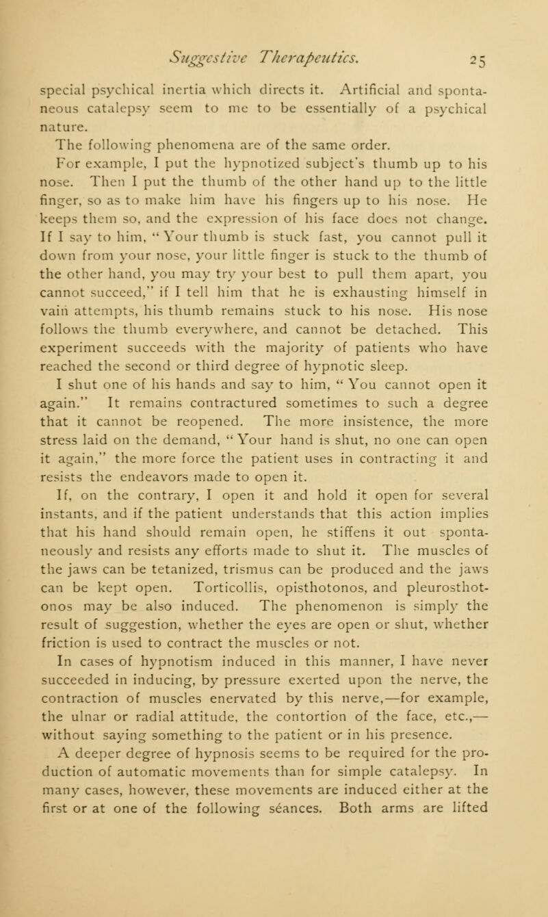 -o special psychical inertia which directs it. Artificial and sponta- neous catalepsy seem to me to be essentially of a psychical nature. The following phenomena are of the same order. For example, I put the hypnotized subject's thumb up to his nose. Then I put the thumb of the other hand up to the little finger, so as to make him have his fingers up to his nose. He keeps them so. and the expression of his face does not change. If I say to him.  Your thumb is stuck fast, you cannot pull it down from your nose, your little finger is stuck to the thumb of the other hand, you may try your best to pull them apart, you cannot succeed, if I tell him that he is exhausting himself in vain attempts, his thumb remains stuck to his nose. His nose follows the thumb everywhere, and cannot be detached. This experiment succeeds with the majority of patients who have reached the second or third degree of hypnotic sleep. I shut one of his hands and say to him,  You cannot open it again. It remains contractured sometimes to such a degree that it cannot be reopened. The more insistence, the more stress laid on the demand,  Your hand is shut, no one can open it again, the more force the patient uses in contracting it and resists the endeavors made to open it. If, on the contrary, I open it and hold it open for several instants, and if the patient understands that this action implies that his hand should remain open, he stiffens it out sponta- neously and resists any efforts made to shut it. The muscles of the jaws can be tetanized, trismus can be produced and the jaws can be kept open. Torticollis, opisthotonos, and pleurosthot- onos may be also induced. The phenomenon is simply the result of suggestion, whether the eyes are open or shut, whether friction is used to contract the muscles or not. In cases of hypnotism induced in this manner, I have never succeeded in inducing, by pressure exerted upon the nerve, the contraction of muscles enervated by this nerve,—for example, the ulnar or radial attitude, the contortion of the face, etc.,—■ without saying something to the patient or in his presence. A deeper degree of hypnosis seems to be required for the pro- duction of automatic movements than for simple catalepsy. In many cases, however, these movements are induced either at the first or at one of the following séances. Both arms are lifted