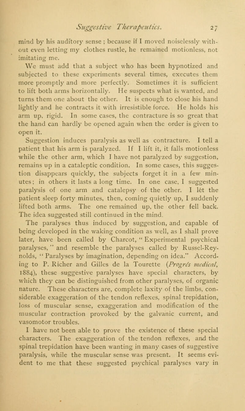 mind by his auditor}- sense ; because if I moved noiselessly with- out even letting my clothes rustle, he remained motionless, not imitating me. We must add that a subject who has been hypnotized and subjected to these experiments several times, executes them more promptly and more perfectly. Sometimes it is sufficient to lift both arms horizontally. He suspects what is wanted, and turns them one about the other. It is enough to close his hand lightly and he contracts it with irresistible force. He holds his arm up, rigid. In some cases, the contracture is so great that the hand can hardly be opened again when the order is given to open it. Suggestion induces paralysis as well as contracture. I tell a patient that his arm is paralyzed. If I lift it, it falls motionless while the other arm, which I have not paralyzed by suggestion, remains up in a cataleptic condition. In some cases, this sugges- tion disappears quickly, the subjects forget it in a few min- utes ; in others it lasts a long time. In one case, I suggested paralysis of one arm and catalepsy of the other. I let the patient sleep forty minutes, then, coming quietly up, I suddenly lifted both arms. The one remained up, the other fell back. The idea suggested still continued in the mind. The paralyses thus induced by suggestion, and capable of being developed in the waking condition as well, as I shall prove later, have been called by Charcot,  Experimental psychical paralyses,  and resemble the paralyses called by Russel-Rey- nolds,  Paralyses by imagination, depending on idea. Accord- ing to P. Richer and Gilles de la Tourette {Progrés medical, 1884), these suggestive paralyses have special characters, by which they can be distinguished from other paralyses, of organic nature. These characters are, complete laxity of the limbs, con- siderable exaggeration of the tendon reflexes, spinal trepidation, loss of muscular sense, exaggeration and modification of the muscular contraction provoked by the galvanic current, and vasomotor troubles. I have not been able to prove the existence of these special characters. The exaggeration of the tendon reflexes, and the spinal trepidation have been wanting in many cases of suggestive paralysis, while the muscular sense was present. It seems evi- dent to me that these suggested psychical paralyses vary in