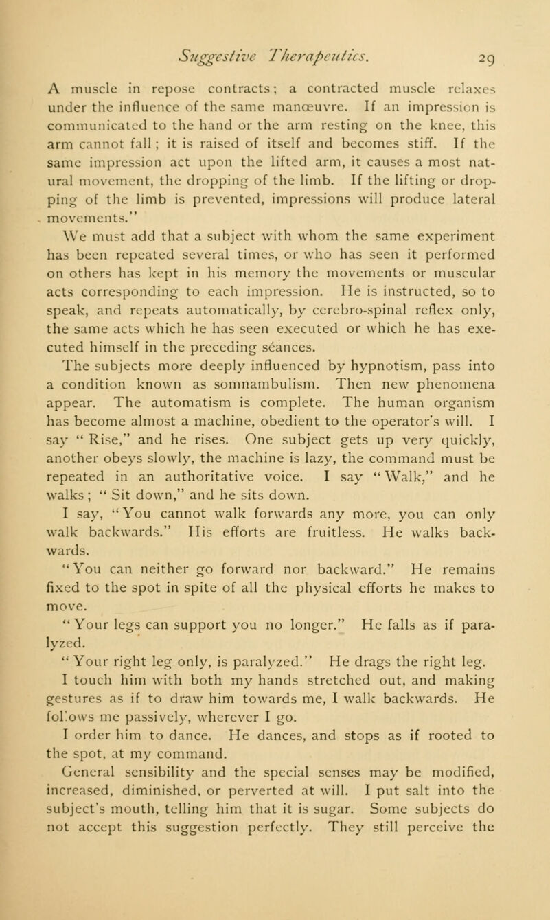 A muscle in repose contracts; a contracted muscle relaxes under the influence of the same manoeuvre. If an impression is communicated to the hand or the arm resting on the knee, this arm cannot fall ; it is raised of itself and becomes stiff. If the same impression act upon the lifted arm, it causes a most nat- ural movement, the dropping of the limb. If the lifting or drop- ping of the limb is prevented, impressions will produce lateral movements. We must add that a subject with whom the same experiment has been repeated several times, or who has seen it performed on others has kept in his memory the movements or muscular acts corresponding to each impression. He is instructed, so to speak, and repeats automatically, by cerebro-spinal reflex only, the same acts which he has seen executed or which he has exe- cuted himself in the preceding séances. The subjects more deeply influenced by hypnotism, pass into a condition known as somnambulism. Then new phenomena appear. The automatism is complete. The human organism has become almost a machine, obedient to the operator's will. I say  Rise, and he rises. One subject gets up very quickly, another obeys slowly, the machine is lazy, the command must be repeated in an authoritative voice. I say  Walk, and he walks ;  Sit down, and he sits down. I say,  You cannot walk forwards any more, you can only walk backwards. His efforts are fruitless. He walks back- wards. You can neither go forward nor backward. He remains fixed to the spot in spite of all the physical efforts he makes to move. Your legs can support you no longer. He falls as if para- lyzed.  Your right leg only, is paralyzed. He drags the right leg. I touch him with both my hands stretched out, and making gestures as if to draw him towards me, I walk backwards. He follows me passively, wherever I go. I order him to dance. He dances, and stops as if rooted to the spot, at my command. General sensibility and the special senses may be modified, increased, diminished, or perverted at will. I put salt into the subject's mouth, telling him that it is sugar. Some subjects do not accept this suggestion perfectly. They still perceive the