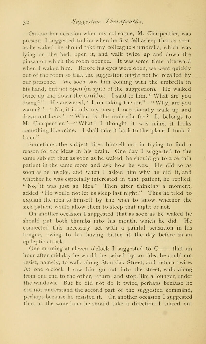 On another occasion when my colleague, M. Charpentier, was present, I suggested to him when he first fell asleep that as soon as he waked, he should take my colleague's umbrella, which was lying on the bed, open it, and walk twice up and down the piazza on which the room opened. It was some time afterward when I waked him. Before his eyes were open, we went quickly out of the room so that the suggestion might not be recalled by our presence. We soon saw him coming with the umbrella in his hand, but not open (in spite of the suggestion). He walked twice up and down the corridor. I said to him,  What are you doing?  He answered,  I am taking the air.— Why, are you warm ? — No, it is only my idea ; I occasionally walk up and down out here.—What is the umbrella for? It belongs to M. Charpentier.— What ! I thought it was mine, it looks something like mine. I shall take it back to the place I took it from. Sometimes the subject tires himself out in trying to find a reason for the ideas in his brain. One day I suggested to the same subject that as soon as he waked, he should go to a certain patient in the same room and ask how he was. He did so as soon as he awoke, and when I asked him why he did it, and whether he was especially interested in that patient, he replied,  No, it was just an idea. Then after thinking a moment, added  He would not let us sleep last night. Thus he tried to explain the idea to himself by the wish to know, whether the sick patient would allow them to sleep that night or not. On another occasion I suggested that as soon as he waked he should put both thumbs into his mouth, which he did. He connected this necessary act with a painful sensation in his tongue, owing to his having bitten it the day before in an epileptic attack. One morning at eleven o'clock I suggested to C ■ that an hour after mid-day he would be seized by an idea he could not resist, namely, to walk along Stanislas Street, and return, twice. At one o'clock I saw him go out into the street, walk along from one end to the other, return, and stop, like a lounger, under the windows. But he did not do it twice, perhaps because he did not understand the second part of the suggested command, perhaps because he resisted it. On another occasion I suggested that at the same hour he should take a direction I traced out