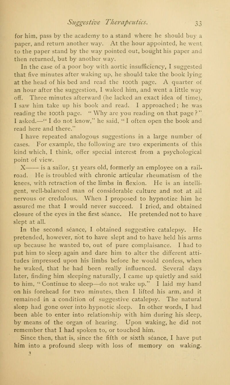 for him, pass by the academy to a stand where he should buy a paper, and return another way. At the hour appointed, he went to the paper stand by the way pointed out, bought his paper and then returned, but by another way. In the case of a poor boy with aortic insufficiency, I suggested that five minutes after waking up, he should take the book lying at the head of his bed and read the 100th page. A quarter of an hour after the suggestion, I waked him, and went a little way off. Three minutes afterward (he lacked an exact idea of time), I saw him take up his book and read. I approached ; he was reading the iooth page.  Why are you reading on that page ? I asked.— I do not know, he said,  I often open the book and read here and there. I have repeated analogous suggestions in a large number of cases. For example, the following are two experiments of this kind which, I think, offer special interest from a psychological point of view. X is a sailor, 51 years old, formerly an employee on a rail- road. He is troubled with chronic articular rheumatism of the knees, with retraction of the limbs in flexion. He is an intelli- gent, well-balanced man of considerable culture and not at ail nervous or credulous. When I proposed to hypnotize him he assured me that I would never succeed. I tried, and obtained closure of the eyes in the first séance. He pretended not to have slept at all. In the second séance, I obtained suggestive catalepsy. He pretended, however, not to have slept and to have held his arms up because he wanted to, out of pure complaisance. I had to put him to sleep again and dare him to alter the different atti- tudes impressed upon his limbs before he would confess, when he waked, that he had been really influenced. Several days later, finding him sleeping naturally, I came up quietly and said to him,  Continue to sleep—do not wake up. I laid my hand on his forehead for two minutes, then I lifted his arm, and it remained in a condition of suggestive catalepsy. The natural sleep had gone over into hypnotic sleep. In other words, I had been able to enter into relationship with him during his sleep, by means of the organ of hearing. Upon waking, he did not remember that I had spoken to, or touched him. Since then, that is, since the fifth or sixth séance, I have put him into a profound sleep with loss of memory on waking.