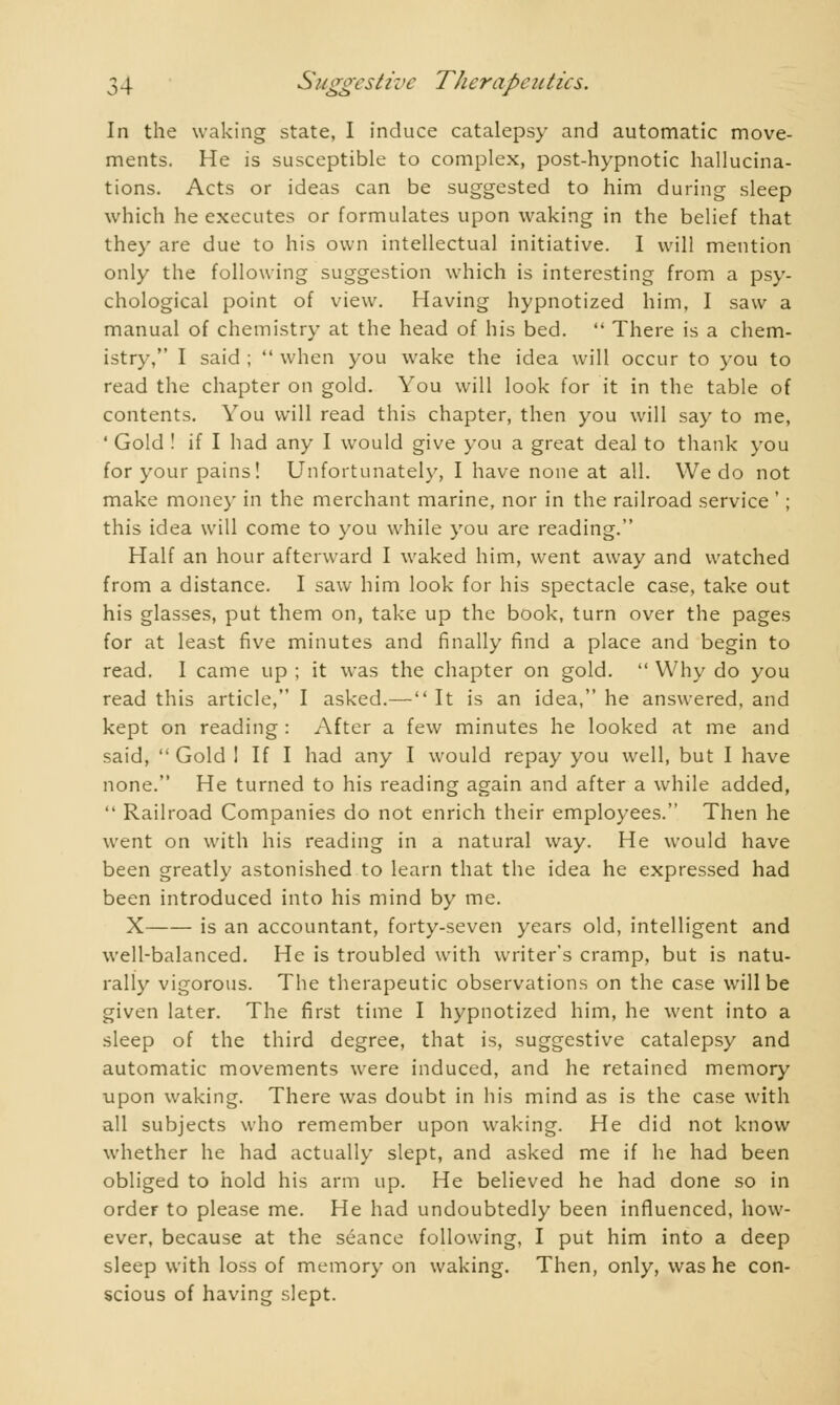 In the waking state, I induce catalepsy and automatic move- ments. He is susceptible to complex, post-hypnotic hallucina- tions. Acts or ideas can be suggested to him during sleep which he executes or formulates upon waking in the belief that they are due to his own intellectual initiative. I will mention only the following suggestion which is interesting from a psy- chological point of view. Having hypnotized him, I saw a manual of chemistry at the head of his bed.  There is a chem- istry, I said ;  when you wake the idea will occur to you to read the chapter on gold. You will look for it in the table of contents. You will read this chapter, then you will say to me, ' Gold ! if I had any I would give you a great deal to thank you for your pains! Unfortunately, I have none at all. We do not make money in the merchant marine, nor in the railroad service ' ; this idea will come to you while you are reading. Half an hour afterward I waked him, went away and watched from a distance. I saw him look for his spectacle case, take out his glasses, put them on, take up the book, turn over the pages for at least five minutes and finally find a place and begin to read. I came up ; it was the chapter on gold.  Why do you read this article, I asked.— It is an idea, he answered, and kept on reading : After a few minutes he looked at me and said,  Gold I If I had any I would repay you well, but I have none. He turned to his reading again and after a while added,  Railroad Companies do not enrich their employees. Then he went on with his reading in a natural way. He would have been greatly astonished to learn that the idea he expressed had been introduced into his mind by me. X is an accountant, forty-seven years old, intelligent and well-balanced. He is troubled with writer's cramp, but is natu- rally vigorous. The therapeutic observations on the case will be given later. The first time I hypnotized him, he went into a sleep of the third degree, that is, suggestive catalepsy and automatic movements were induced, and he retained memory upon waking. There was doubt in his mind as is the case with all subjects who remember upon waking. He did not know whether he had actually slept, and asked me if he had been obliged to hold his arm up. He believed he had done so in order to please me. He had undoubtedly been influenced, how- ever, because at the séance following, I put him into a deep sleep with loss of memory on waking. Then, only, was he con- scious of having slept.