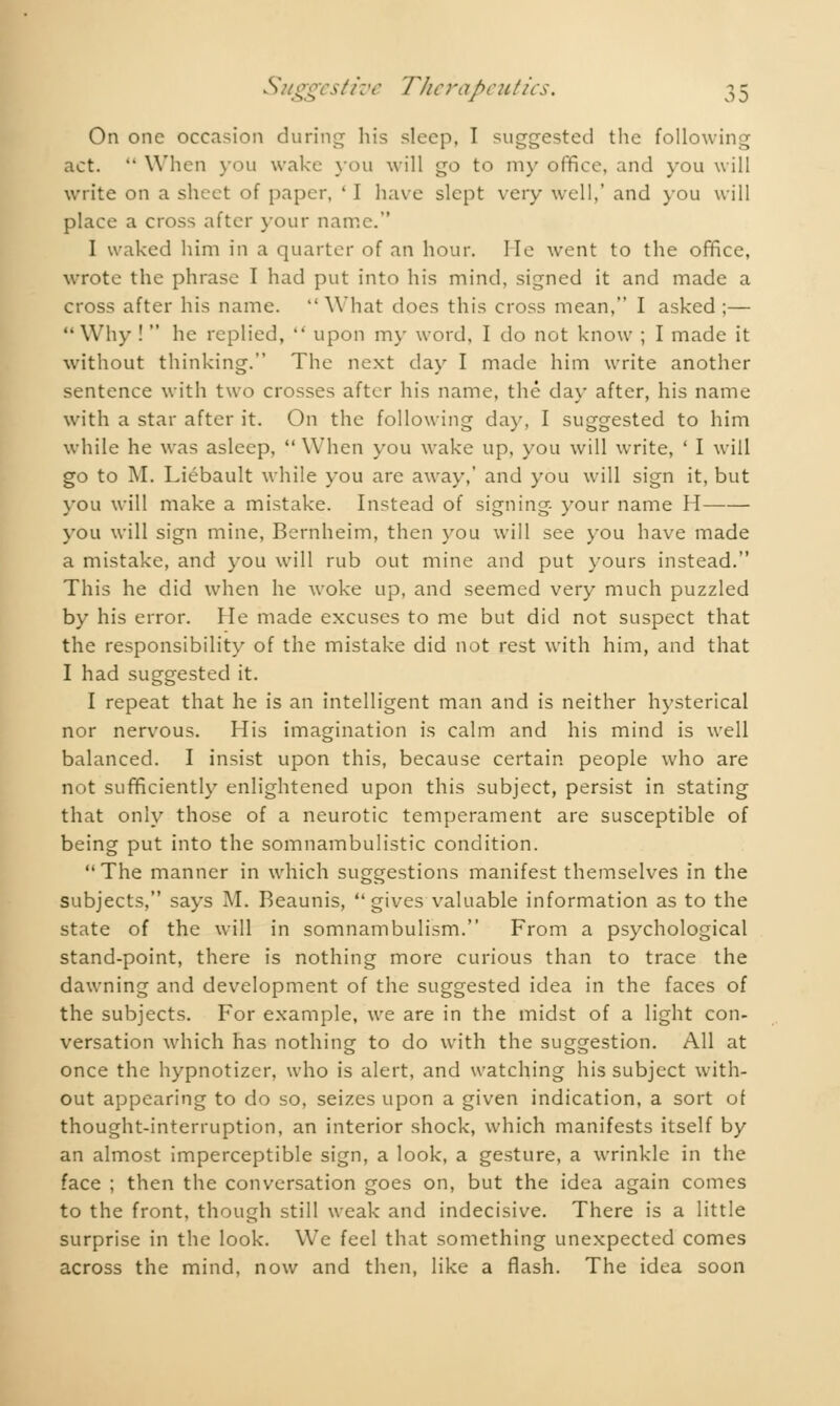 On one occasion during his sleep, I suggested the following act.  When you wake you will go to my office, and you will write on a sheet of paper, ' I have slept very well,' and you will place a cross after your name. I waked him in a quarter of an hour, lie went to the office, wrote the phrase I had put into his mind, signed it and made a cross after his name. What does this cross mean, I asked ;—  Why !  he replied,  upon my word, I do not know ; I made it without thinking. The next day I made him write another sentence with two crosses after his name, the day after, his name with a star after it. On the following day, I suggested to him while he was asleep, When you wake up, you will write, ' I will go to M. Liébault while you are away,' and you will sign it, but you will make a mistake. Instead of signing your name H you will sign mine, Bernheim, then you will see you have made a mistake, and you will rub out mine and put yours instead. This he did when he woke up, and seemed very much puzzled by his error. Fie made excuses to me but did not suspect that the responsibility of the mistake did not rest with him, and that I had suggested it. I repeat that he is an intelligent man and is neither hysterical nor nervous. His imagination is calm and his mind is well balanced. I insist upon this, because certain people who are not sufficiently enlightened upon this subject, persist in stating that only those of a neurotic temperament are susceptible of being put into the somnambulistic condition. The manner in which suggestions manifest themselves in the subjects, says M. Reaunis, gives valuable information as to the state of the will in somnambulism. From a psychological stand-point, there is nothing more curious than to trace the dawning and development of the suggested idea in the faces of the subjects. For example, we are in the midst of a light con- versation which has nothing to do with the suggestion. All at once the hypnotizer, who is alert, and watching his subject with- out appearing to do so, seizes upon a given indication, a sort of thought-interruption, an interior shock, which manifests itself by an almost imperceptible sign, a look, a gesture, a wrinkle in the face ; then the conversation goes on, but the idea again comes to the front, though still weak and indecisive. There is a little surprise in the look. We feel that something unexpected comes across the mind, now and then, like a flash. The idea soon