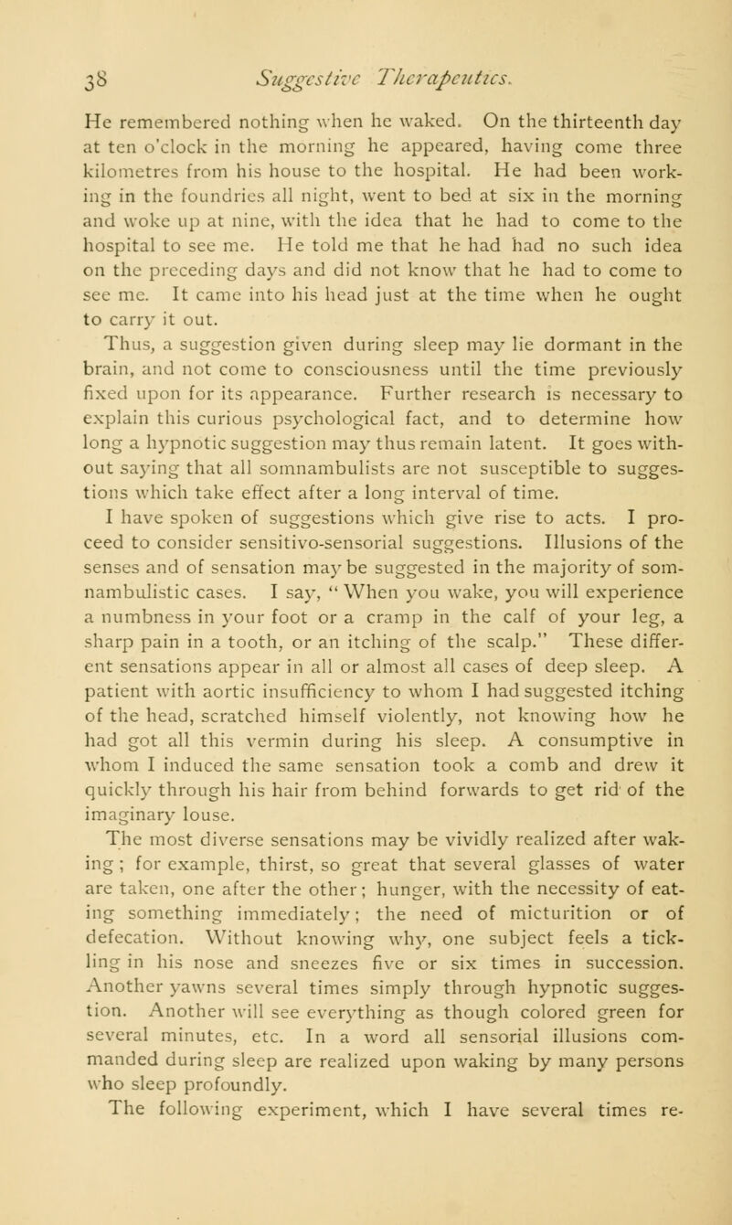He remembered nothing when he waked. On the thirteenth day at ten o'clock in the morning he appeared, having come three kilometres from his house to the hospital. He had been work- ing in the foundries all night, went to bed at six in the morning and woke up at nine, with the idea that he had to come to the hospital to see me. lie told me that he had had no such idea on the preceding days and did not know that he had to come to see me. It came into his head just at the time when he ought to carry it out. Thus, a suggestion given during sleep may lie dormant in the brain, and not come to consciousness until the time previously fixed upon for its appearance. Further research is necessary to explain this curious psychological fact, and to determine how long a hypnotic suggestion may thus remain latent. It goes with- out saying that all somnambulists are not susceptible to sugges- tions which take effect after a long interval of time. I have spoken of suggestions which give rise to acts. I pro- ceed to consider sensitivo-sensorial suggestions. Illusions of the senses and of sensation maybe suggested in the majority of som- nambulistic cases. I say,  When you wake, you will experience a numbness in your foot or a cramp in the calf of your leg, a sharp pain in a tooth, or an itching of the scalp. These differ- ent sensations appear in all or almost all cases of deep sleep. A patient with aortic insufficiency to whom I had suggested itching of the head, scratched himself violently, not knowing how he had got all this vermin during his sleep. A consumptive in whom I induced the same sensation took a comb and drew it quickly through his hair from behind forwards to get rid of the imaginary louse. The most diverse sensations may be vividly realized after wak- ing ; for example, thirst, so great that several glasses of water are taken, one after the other; hunger, with the necessity of eat- ing something immediately ; the need of micturition or of defecation. Without knowing why, one subject feels a tick- ling in his nose and sneezes five or six times in succession. Another yawns several times simply through hypnotic sugges- tion. Another will see everything as though colored green for several minutes, etc. In a word all sensorial illusions com- manded during sleep are realized upon waking by many persons who sleep profoundly.