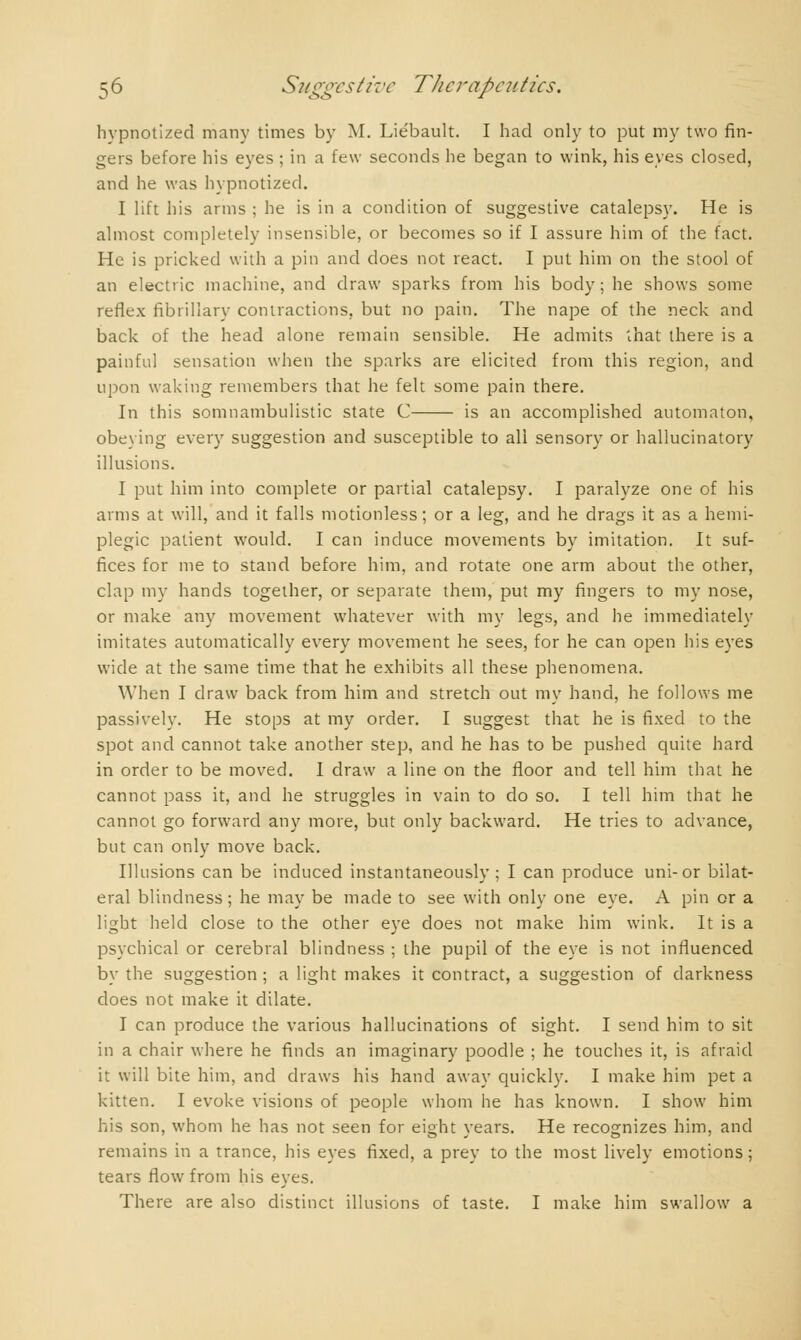 hypnotized many times by M. Lie'bault. I had only to put my two fin- gers before his eyes ; in a few seconds he began to wink, his eyes closed, and he was hypnotized. I lift his arms ; he is in a condition of suggestive catalepsy. He is almost completely insensible, or becomes so if I assure him of the fact. He is pricked with a pin and does not react. I put him on the stool of an electric machine, and draw sparks from his body ; he shows some reflex fibrillary contractions, but no pain. The nape of the neck and back of the head alone remain sensible. He admits that there is a painful sensation when the sparks are elicited from this region, and upon waking remembers that he felt some pain there. In this somnambulistic state C is an accomplished automaton, obeying every suggestion and susceptible to all sensory or hallucinatory illusions. I put him into complete or partial catalepsy. I paralyze one of his arms at will, and it falls motionless ; or a leg, and he drags it as a hémi- plégie patient would. I can induce movements by imitation. It suf- fices for me to stand before him, and rotate one arm about the other, clap my hands together, or separate them, put my fingers to my nose, or make any movement whatever with my legs, and he immediately imitates automatically every movement he sees, for he can open his eyes wide at the same time that he exhibits all these phenomena. When I draw back from him and stretch out my hand, he follows me passively. He stops at my order. I suggest that he is fixed to the spot and cannot take another step, and he has to be pushed quite hard in order to be moved. 1 draw a line on the floor and tell him that he cannot pass it, and he struggles in vain to do so. I tell him that he cannot go forward any more, but only backward. He tries to advance, but can only move back. Illusions can be induced instantaneously ; I can produce uni-or bilat- eral blindness; he may be made to see with only one eye. A pin or a light held close to the other eye does not make him wink. It is a psychical or cerebral blindness ; the pupil of the eye is not influenced by the suggestion; a light makes it contract, a suggestion of darkness does not make it dilate. I can produce the various hallucinations of sight. I send him to sit in a chair where he finds an imaginary poodle ; he touches it, is afraid it will bite him, and draws his hand away quickly. I make him pet a kitten. I evoke visions of people whom he has known. I show him his son, whom he has not seen for eight years. He recognizes him, and remains in a trance, his eyes fixed, a prey to the most lively emotions ; tears flow from his eyes. There are also distinct illusions of taste. I make him swallow a