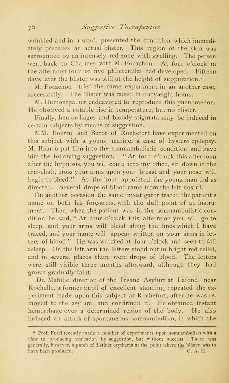 wrinkled and in a word, presented the condition which immedi' ately precedes an actual blister. This region of the skin was surrounded by an intensely red zone with swelling. The person went back to Charmes with M. Focachon. At four o'clock in the afternoon four or five phlictenulae had developed. Fifteen days later the blister was still at the height of suppuration.* M. Focachon tried the same experiment in an another case, successfully. The blister was raised in forty-eight hours. M. Dumontpallier endeavored to reproduce this phenomenon. He observed a notable rise in temperature, but no blister. Finally, hemorrhages and bloody stigmata may be induced in certain subjects by means of suggestion. MM. Bourru and Burot of Rochefort have experimented on this subject with a young marine, a case of hystero-epilepsy. M. Bourru put him into the somnambulistic condition and gave him the following suggestion. At four o'clock this afternoon after the hypnosis, you will come into my office, sit down in the arm-chair, cross your arms upon your breast and your nose will begin to bleed. At the hour appointed the young man did as directed. Several drops of blood came from the left nostril. On another occasion the same investigator traced the patient's name on both his fore-arms, with the dull point of an instru- ment. Then, when the patient was in the somnambulistic con- dition he said,  At four o'clock this afternoon you will go to sleep, and your arms will bleed along the lines which I have traced, and your name will appear written on your arms in let- ters of blood. He was watched at four o'clock and seen to fall asleep. On the left arm the letters stood out in bright red relief, and in several places there were drops of blood. The letters were still visible three months afterward, although they had grown gradually faint. Dr. Mabille, director of the Insane Asylum at Lafond, near Rochelle, a former pupil of excellent standing, repeated the ex- periment made upon this subject at Rochefort, after he was re- moved to the asylum, and confirmed it. He obtained instant hemorrhage over a determined region of the body. He also induced an attack of spontaneous somnambulism, in which the * Prof. Forel recently made a number of experiments upon somnambulists with a view to producing vesication by suggestion, but without success. There was generally, however, a patch of distinct erythema at the point where the blister was to have been produced. C. A. H.