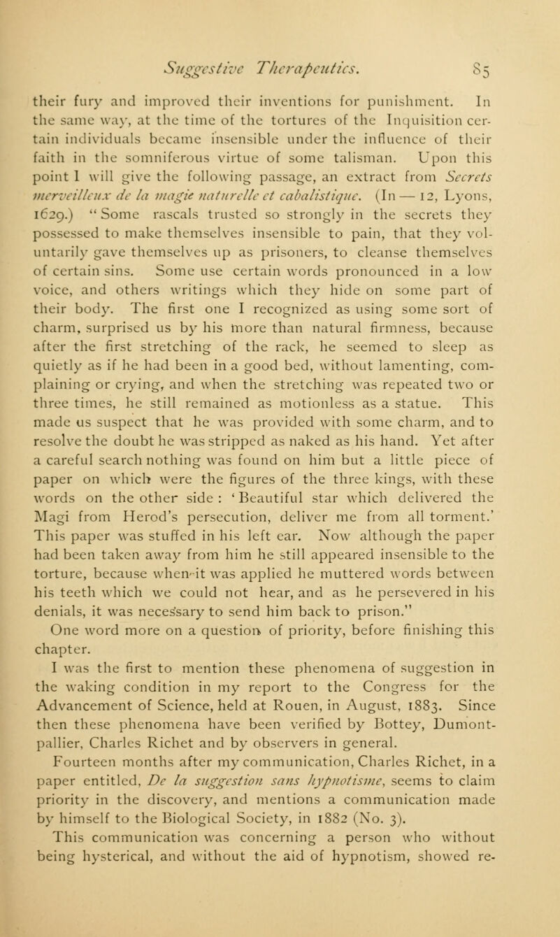 their fury and improved their inventions for punishment. In the same way, at the time of the tortures of the Inquisition cer- tain individuals became insensible under the influence of their faith in the somniferous virtue of some talisman. Upon this point 1 will give the following passage, an extract from Secrets merveilleux de la magie naturelle et cabalistique. (In— 12, Lyons, 1629.)  Some rascals trusted so strongly in the secrets they possessed to make themselves insensible to pain, that they vol- untarily gave themselves up as prisoners, to cleanse themselves of certain sins. Some use certain words pronounced in a low- voice, and others writings which they hide on some part of their body. The first one I recognized as using some sort of charm, surprised us by his more than natural firmness, because after the first stretching of the rack, he seemed to sleep as quietly as if he had been in a good bed, without lamenting, com- plaining or crying, and when the stretching was repeated two or three times, he still remained as motionless as a statue. This made us suspect that he was provided with some charm, and to resolve the doubt he was stripped as naked as his hand. Yet after a careful search nothing was found on him but a little piece of paper on which were the figures of the three kings, with these words on the other side : ' Beautiful star which delivered the Magi from Herod's persecution, deliver me from all torment.' This paper was stuffed in his left ear. Now although the paper had been taken away from him he still appeared insensible to the torture, because when- it was applied he muttered words between his teeth which we could not hear, and as he persevered in his denials, it was neces'sary to send him back to prison. One word more on a question» of priority, before finishing this chapter. I was the first to mention these phenomena of suggestion in the waking condition in my report to the Congress for the Advancement of Science, held at Rouen, in August, 1883. Since then these phenomena have been verified by Bottey, Dumont- pallier, Charles Richet and by observers in general. Fourteen months after my communication, Charles Richet, in a paper entitled, De la suggestion sans hypnotisme, seems to claim priority in the discovery, and mentions a communication made by himself to the Biological Society, in 1882 (No. 3). This communication was concerning a person who without being hysterical, and without the aid of hypnotism, showed re-