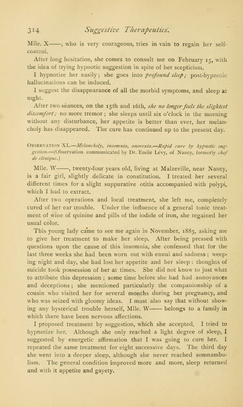 Mile. X , who is very courageous, tries in vain to regain her self- control. Atter long hesitation, she comes to consult me on February 15, with the idea of trying hypnotic suggestion in spite of her scepticism. I hypnotize her easily; she goes into profound sleep ; post-hypnotic hallucinations can be induced. I suggest the disappearance of all the morbid symptoms, and sleep at night. After two séances, on the 15th and 16th, she no longer feels the slightest discomfort ; no more tremor ; she sleeps until six o'clock in the morning without any disturbance, her appetite is better than ever, her melan- choly has disappeared. The cure has continued up to the present day. OBSERVATION XL.—Melancholy, insomnia, anorexia.—Rapid cure by hypnotic sug- gestion.—(Observation communicated by Dr. Emiie Levy, of Nancy, formerly chef de clinique. ) Mlle. W , twenty-four years old, living at Malzeville, near Nancy, is a fair girl, slightly delicate in constitution. I treated her several different times for a slight suppurative otitis accompanied with polypi, which I had to extract. After two operations and local treatment, she left me, completely cured of her ear trouble. Under the influence of a general tonic treat- ment of wine of quinine and pills of the iodide of iron, she regained her usual color. This young lady came to see me again in November, 1885, asking me to give her treatment to make her sleep. After being pressed with questions upon the cause of this insomnia, she confessed that for the last three weeks she had been worn out with ennui and sadness ; weep- ing night and day, she had lost her appetite and her sleep : thoughts of suicide took possession of her at times. She did not know to just what to attribute this depression ; some time before she had had annoyances and deceptions ; she mentioned particularly the companionship of a cousin who visited her for several months during her pregnancy, and who was seized with gloomy ideas. I must also say that without show- ing any hysterical trouble herself, Mile. W belongs to a family in which there have been nervous affections. I proposed treatment by suggestion, which she accepted. I tried to hypnotize her. Although she only reached a light degree of sleep, I suggested by energetic affirmation that I was going to cure her. I repeated the same treatment for eight successive days. The third day she went into a deeper sleep, although she never reached somnambu- lism. The general condition improved more and more, sleep returned and with it appetite and gayety.