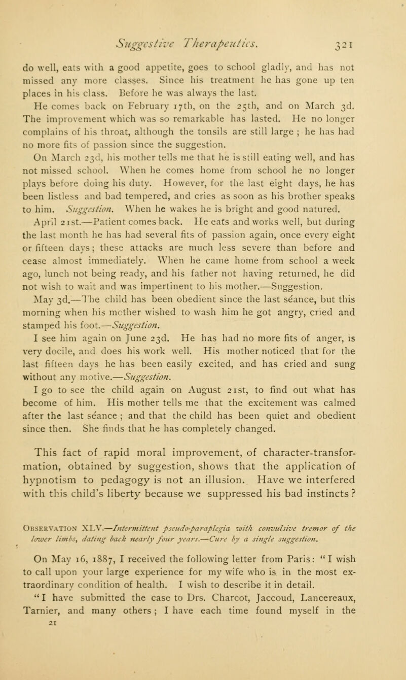 do well, eats with a good appetite, goes to school gladly, and has not missed any more classes. Since his treatment he has gone up ten places in his class. Before he was always the last. He comes back on February 17th, on the 25th, and on March 3d. The improvement which was so remarkable has lasted. He no longer complains of his throat, although the tonsils are still large ; he has had no more fits of passion since the suggestion. On March 23d, his mother tells me that he is still eating well, and has not missed school. When he comes home from school he no longer plays before doing his duty. However, for the last eight days, he has been listless and bad tempered, and cries as soon as his brother speaks to him. Suggestion. 'When he wakes he is bright and good natured. April 21st.— Patient comes back. He eats and works well, but during the last month he has had several fits of passion again, once every eight or fifteen days; these attacks are much less severe than before and cease almost immediately. When he came home from school a week ago, lunch not being ready, and his father not having returned, he did not wish to wait and was impertinent to his mother.—Suggestion. May 3d.— The child has been obedient since the last séance, but this morning when his mcther wished to wash him he got angry, cried and stamped his foot.—Suggestion. I see him again on June 23d. He has had no more fits of anger, is very docile, and does his work well. His mother noticed that for the last fifteen days he has been easily excited, and has cried and sung without any motive.—Suggestion. I go to see the child again on August 21st, to find out what has become of him. His mother tells me that the excitement was calmed after the last séance ; and that the child has been quiet and obedient since then. She finds that he has completely changed. This fact of rapid moral improvement, of character-transfor- mation, obtained by suggestion, shows that the application of hypnotism to pedagogy is not an illusion. Have we interfered with this child's liberty because we suppressed his bad instincts ? Observation XLV.—Intermittent pseudo-paraplegia with convulsive tremor of the lower limbs, dating back nearly four years.—Cure by a single suggestion. On May 16, 1887, I received the following letter from Paris: I wish to call upon your large experience for my wife who is in the most ex- traordinary condition of health. I wish to describe it in detail. I have submitted the case to Drs. Charcot, Jaccoud, Lancereaux, Tarnier, and many others ; I have each time found myself in the