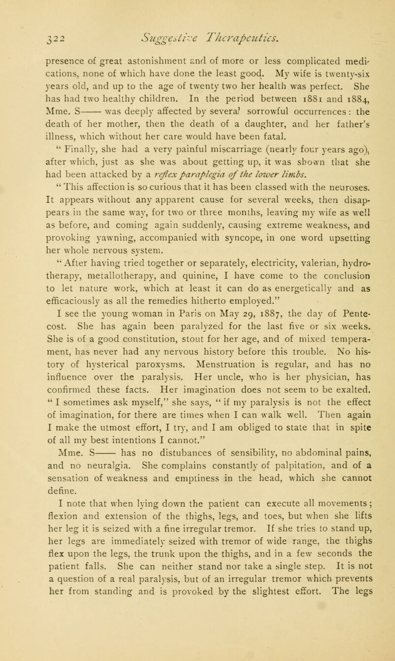 presence of great astonishment and of more or less complicated medi' cations, none of which have done the least good. My wife is twenty-six years old, and up to the age of twenty two her health was perfect. She has had two healthy children. In the period between 1881 and 1884, Mme. S was deeply affected by severa? sorrowful occurrences : the death of her mother, then the death of a daughter, and her father's illness, which without her care would have been fatal. '• Finally, she had a very painful miscarriage (nearly four years ago), after which, just as she was about getting up, it was shown that she had been attacked by a reflex paraplegia of the lower limbs.  This affection is so curious that it has been classed with the neuroses. It appears without any apparent cause for several weeks, then disap- pears in the same way, for two or three months, leaving my wife as well as before, and coming again suddenly, causing extreme weakness, and provoking yawning, accompanied with syncope, in one word upsetting her whole nervous system. After having tried together or separately, electricity, valerian, hydro- therapy, metallotherapy, and quinine, I have come to the conclusion to let nature work, which at least it can do as energetically and as efficaciously as all the remedies hitherto employed. I see the young woman in Paris on May 29, 1887, the day of Pente- cost. She has again been paralyzed for the last five or six weeks. She is of a good constitution, stout for her age, and of mixed tempera- ment, has never had any nervous history before this trouble. No his- tory of hysterical paroxysms. Menstruation is regular, and has no influence over the paralysis. Her uncle, who is her physician, has confirmed these facts. Her imagination does not seem to be exalted.  I sometimes ask myself, she says,  if my paralysis is not the effect of imagination, for there are times when I can walk well. Then again I make the utmost effort, I try, and I am obliged to state that in spite of all my best intentions I cannot. Mme. S has no distubances of sensibility, no abdominal pains, and no neuralgia. She complains constantly of palpitation, and of a sensation of weakness and emptiness in the head, which she cannot define. I note that when lying down the patient can execute all movements ; flexion and extension of the thighs, legs, and toes, but when she lifts her leg it is seized with a fine irregular tremor. If she tries to stand up, her legs are immediately seized with tremor of wide range, the thighs flex upon the legs, the trunk upon the thighs, and in a few seconds the patient falls. She can neither stand nor take a single step. It is not a question of a real paralysis, but of an irregular tremor which prevents her from standing and is provoked by the slightest effort. The legs