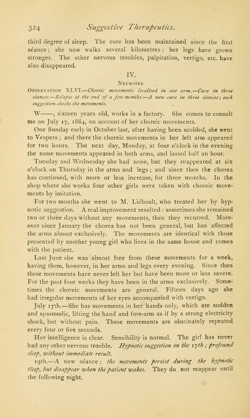 third degree of sleep. The cure has been maintained since the first séance ; she now walks several kilometres ; her legs have grown stronger. The other nervous troubles, palpitation, vertigo, etc. have also disappeared. IV. Neuroses. Observation XLVI.—Choreic movements localized in one arm.—Cure in three séances.—Relapse at the end of a few months.—A new cttre in three séances; each suggestion checks the movements. W , sixteen years old, works in a factory. She comes to consult me on July 17, 1884, on account of her choreic movements. One Sunday early in October last, after having been scolded, she went to Vespers ; and there the choreic movements in her left arm appeared for two hours. The next day, Monday, at four o'clock in the evening the same movements appeared in both arms, and lasted half an hour. Tuesday and Wednesday she had none, but they reappeared at six o'clock on Thursday in the arms and legs ; and since then the chorea has continued, with more or less increase, for three months. In the shop where she works four other girls were taken with choreic move- ments by imitation. For two months she went to M. Lie'baull, who treated her by hyp- notic suggestion. A real improvement resulted : sometimes she remained two or three days without any movements, then they recurred. More- over since January the chorea has not been general, but has affected the arms almost exclusively. The movements are identical with those presented by another young girl who lives in the same house and comes with the patient. Last June she was almost free from these movements for a week, having them, however, in her arms and legs every evening. Since then these movements have never left her but have been more or less severe. For the past four weeks they have been in the arms exclusively. Some- times the choreic movements are general. Fifteen days ago she had irregular movements of her eyes accompanied with vertigo. July 17th.—She has movements in her hands only, which are sudden and spasmodic, lifting the hand and fore-arm as if by a strong electricity shock, but without pain. These movements are obstinately repeated every four or five seconds. Her intelligence is clear. Sensibility is normal. The girl has never had any other nervous trouble. Hypnotic suggestion on the 17th ; profound sleep, 7c>it/iout immediate result. 19th.—A new se'ance ; the movements persist during the hypnotic sleep, but disappear when the patient wakes. They do not reappear until the following night.