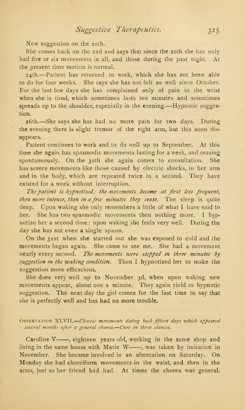 New suggestion on the 20th. She comes back on the 23d and says that since the 20th she has only had five or six movements in all, and those during the past night. At the present time motion is normal. 24th.—Patient has returned to work, which she has not been able to do for four weeks. She says she has not felt so well since October. For the last few days she has complained only of pain in the wrist when she is tired, which sometimes lasts ten minutes and sometimes spreads up to the shoulder, especially in the evening.—Hypnotic sugges- tion. 26th.—She says she has had no more pain for two days. During the evening there is slight tremor of the right arm, but this soon dis- appears. Patient continues to work and to do well up to September. At this time she again has spasmodic movements lasting for a week, and ceasing spontaneously. On the 30th she again comes to consultation. She has severe movements like those caused by electric shocks, in her arm and in the body, which are repeated twice in a second. They have existed for a week without interruption. The patient is hypnotized ; the movetnents become at first less frequent, then more intense, then in a few minutes they cease. The sleep is quite deep. Upon waking she only remembers a little of what I have said to her. She has two spasmodic movements then nothing more. I hyp- notize her a second time: upon waking she feels very well. During the day she has not even a single spasm. On the 31st when she started out she was exposed to cold and the movements began again. She came to see me. She had a movement nearly every second. The movements were stopped in three minutes by suggestion in the waking condition. Then I hypnotized her to make the suggestion more efficacious. She does very well up to November 3d, when upon waking new movements appear, about one a minute. They again yield to hypnotic suggestion. The next day the girl comes for the last time to say that she is perfectly well and has had no more trouble. Observation XLVII.—Choreic moz'ements dating back fifteen days which appeared several tnoiilhs afitcr a general chorea.—Cure in three seances. Caroline V , eighteen years old, working in the same shop and living in the same house with Marie W , was taken by imitation in November. She became involved in an altercation on Saturday. On Monday she had choreiform movements in the waist, and then in the arms, just as her friend had had. At times the chorea was general.