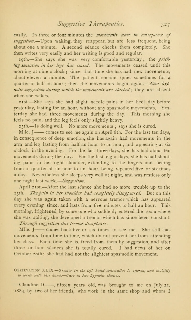 easily. In three or four minutes the movements cease in consequence of suggestion.—Upon waking, they reappear, but are less frequent, being about one a minute. A second séance checks them completely. She then writes very easily and her writing is good and regular. 19th.—She says she was very comfortable yesterday ; the prick- ing sensation in her legs has ceased. The movements ceased until this morning at nine o'clock ; since that time she has had new movements, about eleven a minute. The patient remains quiet sometimes for a quarter or half an hour ; then the movements begin again.— New hyp- notic suggestion during which the movements are checked; they are absent when she wakes. 21st.—She says she had slight needle pains in her heel day before yesterday, lasting for an hour, without any spasmodic movements. Yes- terday she had three movements during the day. This morning she feels no pain, and the leg feels only slightly heavy. 25th.—Is doing well. No more movements ; says she is cured. Mile. J comes to see me again on April 8th. For the last ten days, in consequence of deep emotion, she has again had movements in the arm and leg lasting from half an hour to an hour, and appearing at six o'clock in the evening. For the last three days, she has had about ten movements during the day. For the last eight days, she has had shoot- ing pains in her right shoulder, extending to the fingers and lasting from a quarter of an hour to an hour, being repeated five or six times a day. Nevertheless she sleeps very well at night, and was restless only one night last week.—Suggestion. April 21st.—After the last séance she had no more trouble up to the 13th. The pain in her shoulder had completely disappeared. But on this day she was again taken with a nervous tremor which has appeared every evening since, and lasts from five minutes to half an hour. This morning, frightened by some one who suddenly entered the room where she was waiting, she developed a tremor which has since been constant. Through suggestion this tremor disappears. Mile. J comes back five or six times to see me. She still has movements from time to time, which do not prevent her from attending her class. Each time she is freed from them by suggestion, and after three or four séances she is totally cured. I had news of her on October 20th; she had had not the slightest spasmodic movement. RVATION XLIX.— Tremor in the left hand consecutive to chorea, and inability to write with this hand.—Cure in two hypnotic seances. Claudine D , fifteen years old, was brought to me on July 21. 1884, by two of her friends, who work in the same shop and whom I