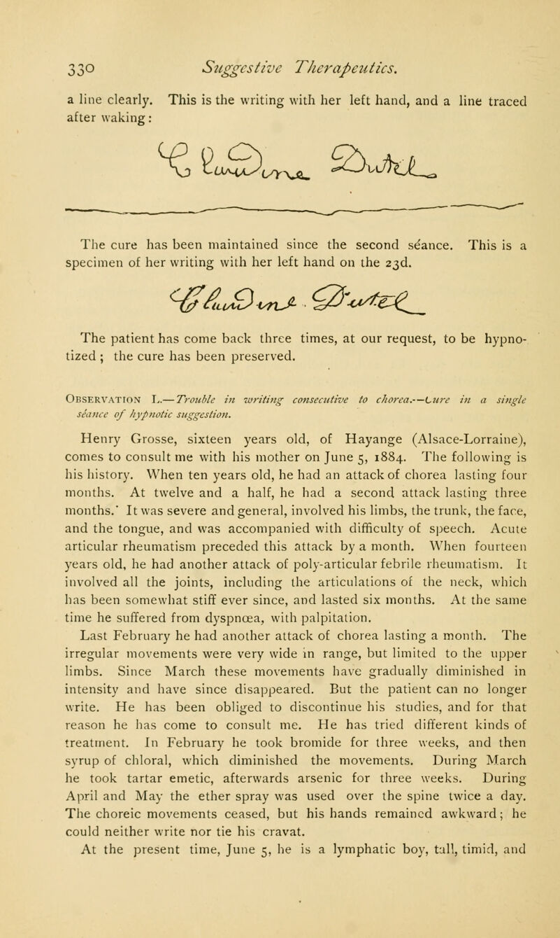 a line clearly. This is the writing with her left hand, and a line traced after waking : The cure has been maintained since the second séance. This is a specimen of her writing with her left hand on the 23d. The patient has come back three times, at our request, to be hypno- tized ; the cure has been preserved. Observation L.— Trouble in writing coiisecutive to chorea.—Litre in a single seance of hypnotic suggestion. Henry Grosse, sixteen years old, of Hayange (Alsace-Lorraine), comes to consult me with his mother on June 5, 1884. The following is his history. When ten years old, he had an attack of chorea lasting four months. At twelve and a half, he had a second attack lasting three months.* It was severe and general, involved his limbs, the trunk, the face, and the tongue, and was accompanied with difficulty of speech. Acute articular rheumatism preceded this attack by a month. When fourteen years old, he had another attack of poly-articular febrile rheumatism. It involved all the joints, including the articulations of the neck, which has been somewhat stiff ever since, and lasted six months. At the same time he suffered from dyspnoea, with palpitation. Last February he had another attack of chorea lasting a month. The irregular movements were very wide in range, but limited to the upper limbs. Since March these movements have gradually diminished in intensity and have since disappeared. But the patient can no longer write. He has been obliged to discontinue his studies, and for that reason he has come to consult me. He has tried different kinds of treatment. In February he took bromide for three weeks, and then syrup of chloral, which diminished the movements. During March lie took tartar emetic, afterwards arsenic for three weeks. During April and May the ether spray was used over the spine twice a day. The choreic movements ceased, but his hands remained awkward; he could neither write nor tie his cravat.